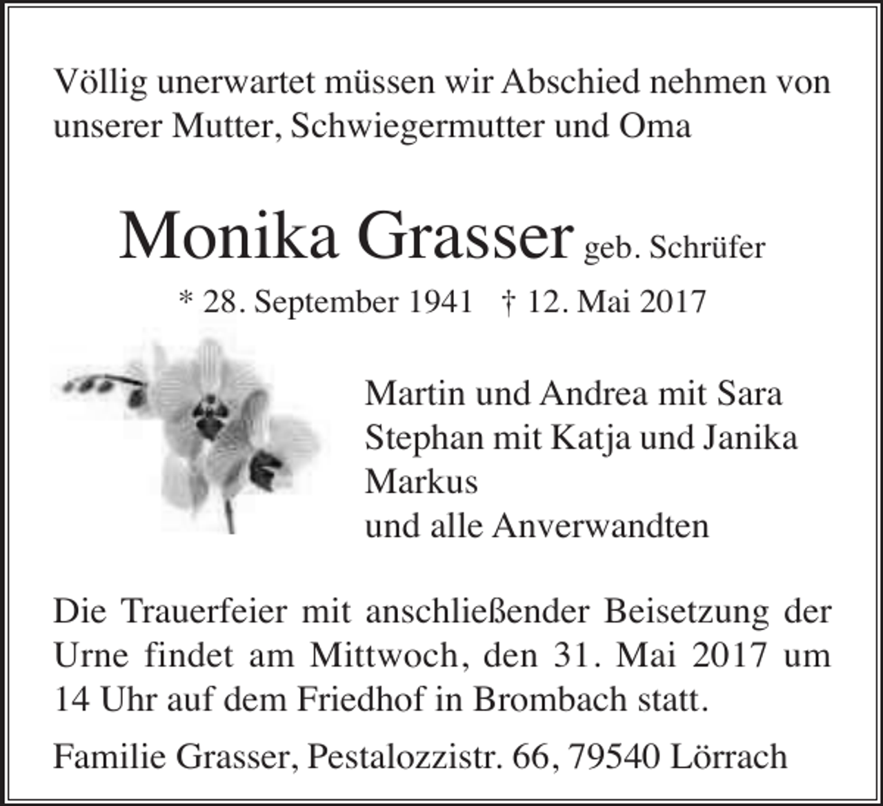 <p>Völlig unerwartet müssen wir Abschied nehmen von<br />unserer Mutter, Schwiegermutter und Oma</p><p>Monika Grasser geb. Schrüfer<br />* 28. September 1941 † 12. Mai 2017</p><p>Martin und Andrea mit Sara<br />Stephan mit Katja und Janika<br />Markus<br />und alle Anverwandten<br />Die Trauerfeier mit anschließender Beisetzung der<br />Urne findet am Mittwoch, den 31. Mai 2017 um<br />14 Uhr auf dem Friedhof in Brombach statt.<br />Familie Grasser, Pestalozzistr. 66, 79540 Lörrach</p>