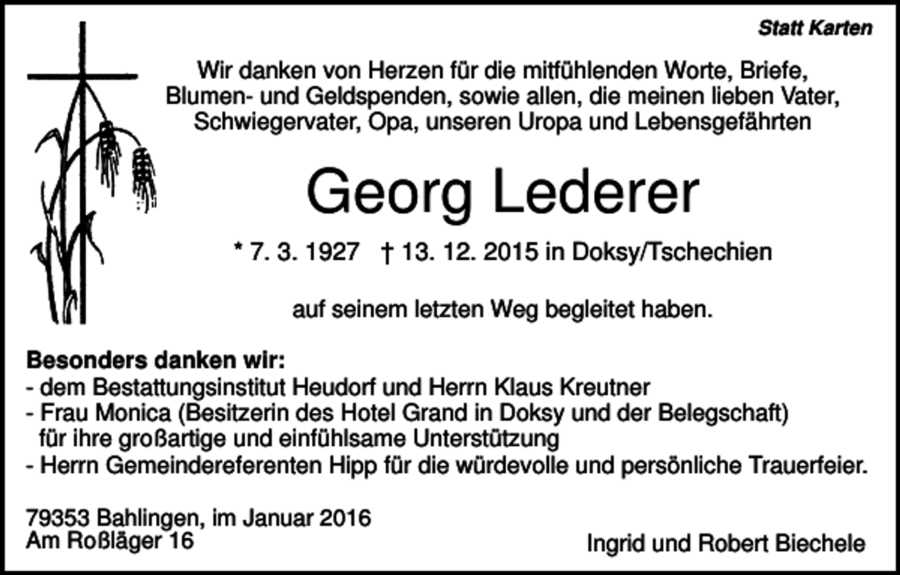 <p>Statt Karten</p><p>Wir danken von Herzen für die mitfühlenden Worte, Briefe,<br />Blumen- und Geldspenden, sowie allen, die meinen lieben Vater,<br />Schwiegervater, Opa, unseren Uropa und Lebensgefährten</p><p>Georg Lederer<br />* 7. 3. 1927 † 13. 12. 2015 in Doksy/Tschechien<br />auf seinem letzten Weg begleitet haben.<br />Besonders danken wir:<br />- dem Bestattungsinstitut Heudorf und Herrn Klaus Kreutner<br />- Frau Monica (Besitzerin des Hotel Grand in Doksy und der Belegschaft)<br />für ihre großartige und einfühlsame Unterstützung<br />- Herrn Gemeindereferenten Hipp für die würdevolle und persönliche Trauerfeier.<br />79353 Bahlingen, im Januar 2016<br />Am Roßläger 16</p><p>Ingrid und Robert Biechele</p>