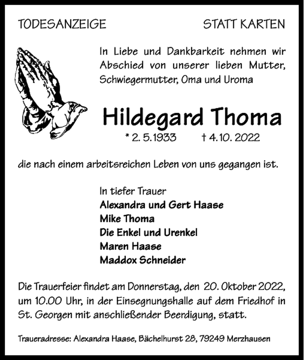 <p>TODESANZEIGE</p><p>STATT KARTEN</p><p>In Liebe und Dankbarkeit nehmen wir<br />Abschied von unserer lieben Mutter,<br />Schwiegermutter, Oma und Uroma</p><p>Hildegard Thoma<br />* 2. 5. 1933</p><p>† 4. 10. 2022</p><p>die nach einem arbeitsreichen Leben von uns gegangen ist.<br />In tiefer Trauer<br />Alexandra und Gert Haase<br />Mike Thoma<br />Die Enkel und Urenkel<br />Maren Haase<br />Maddox Schneider<br />Die Trauerfeier findet am Donnerstag, den 20. Oktober 2022,<br />um 10.00 Uhr, in der Einsegnungshalle auf dem Friedhof in<br />St. Georgen mit anschließender Beerdigung, statt.<br />Traueradresse: Alexandra Haase, Bächelhurst 28, 79249 Merzhausen</p>