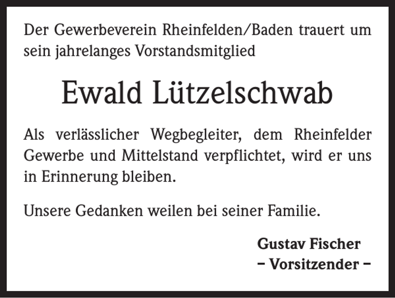 <p>Der Gewerbeverein Rheinfelden/Baden trauert um<br />sein jahrelanges Vorstandsmitglied</p><p>Ewald Lützelschwab<br />Als verlässlicher Wegbegleiter, dem Rheinfelder<br />­Gewerbe und Mittelstand verpflichtet, wird er uns<br />in Erinnerung bleiben.<br />Unsere Gedanken weilen bei seiner Familie.<br />Gustav Fischer<br />– Vorsitzender –</p>
