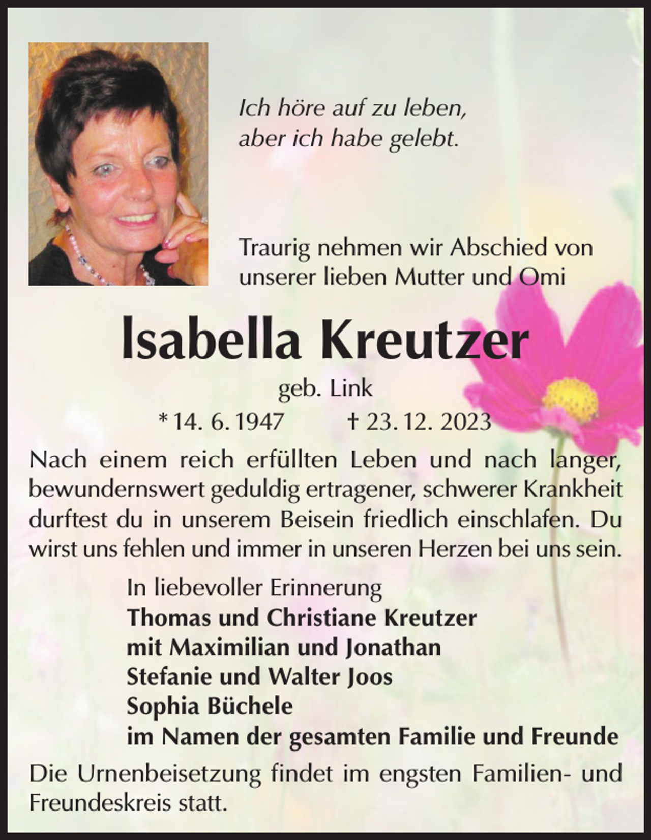 <p>Ich höre auf zu leben,<br />aber ich habe gelebt.</p><p>Traurig nehmen wir Abschied von<br />unserer lieben Mutter und Omi</p><p>lsabella Kreutzer<br />geb. Link<br />* 14. 6. 1947<br />† 23. 12. 2023</p><p>Nach einem reich erfüllten Leben und nach langer,<br />bewundernswert geduldig ertragener, schwerer Krankheit<br />durftest du in unserem Beisein friedlich einschlafen. Du<br />wirst uns fehlen und immer in unseren Herzen bei uns sein.<br />In liebevoller Erinnerung<br />Thomas und Christiane Kreutzer<br />mit Maximilian und Jonathan<br />Stefanie und Walter Joos<br />Sophia Büchele<br />im Namen der gesamten Familie und Freunde<br />Die Urnenbeisetzung findet im engsten Familien- und<br />Freundeskreis statt.</p>