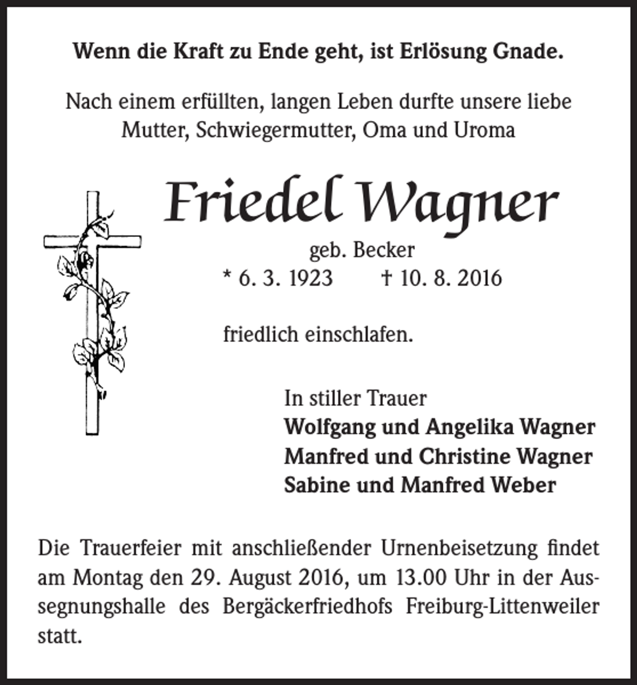 <p>Wenn die Kraft zu Ende geht, ist Erlösung Gnade.<br />Nach einem erfüllten, langen Leben durfte unsere liebe<br />Mutter, Schwiegermutter, Oma und Uroma</p><p>Friedel Wagner<br />geb. Becker<br />* 6. 3. 1923 † 10. 8. 2016<br />friedlich einschlafen.<br />In stiller Trauer<br />Wolfgang und Angelika Wagner<br />Manfred und Christine Wagner<br />Sabine und Manfred Weber</p><p>Die Trauerfeier mit anschließender Urnenbeisetzung findet<br />am Montag den 29. August 2016, um 13.00 Uhr in der Aussegnungshalle des Bergäckerfriedhofs Freiburg-Littenweiler<br />statt.</p>