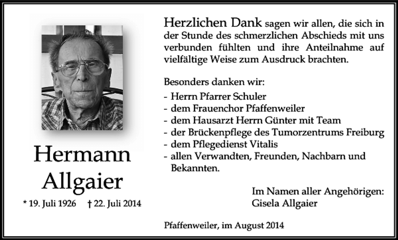 <p>Herzlichen Dank sagen wir allen, die sich in<br />der Stunde des schmerzlichen Abschieds mit uns<br />verbunden fühlten und ihre Anteilnahme auf<br />vielfältige Weise zum Ausdruck brachten.</p><p>Hermann<br />Allgaier<br />* 19. Juli 1926</p><p>† 22. Juli 2014</p><p>Besonders danken wir:<br />- Herrn Pfarrer Schuler<br />- dem Frauenchor Pfaffenweiler<br />- dem Hausarzt Herrn Günter mit Team<br />- der Brückenpflege des Tumorzentrums Freiburg<br />- dem Pflegedienst Vitalis<br />- allen Verwandten, Freunden, Nachbarn und<br />Bekannten.<br />Im Namen aller Angehörigen:<br />Gisela Allgaier<br />Pfaffenweiler, im August 2014</p>