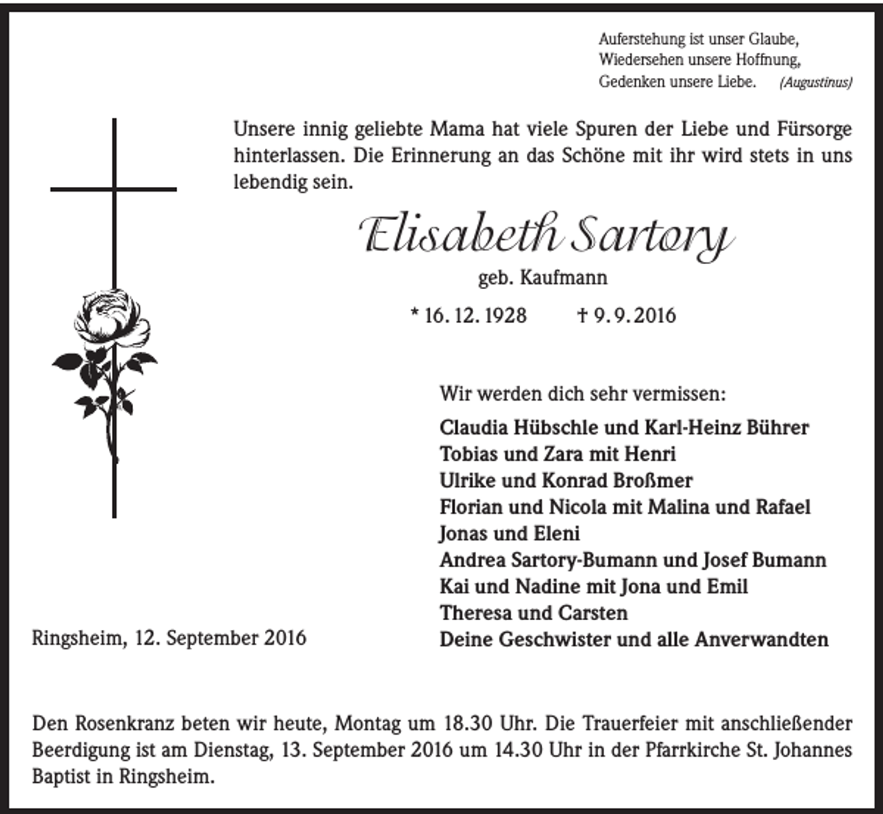 <p>Auferstehung ist unser Glaube,<br />Wiedersehen unsere Hoffnung,<br />Gedenken unsere Liebe. (Augustinus)</p><p>Unsere innig geliebte Mama hat viele Spuren der Liebe und Fürsorge<br />hinterlassen. Die Erinnerung an das Schöne mit ihr wird stets in uns<br />lebendig sein.</p><p>Elisabeth Sartory<br />geb. Kaufmann<br />* 16. 12. 1928</p><p>Ringsheim, 12. September 2016</p><p>† 9. 9. 2016</p><p>Wir werden dich sehr vermissen:<br />Claudia Hübschle und Karl-Heinz Bührer<br />Tobias und Zara mit Henri<br />Ulrike und Konrad Broßmer<br />Florian und Nicola mit Malina und Rafael<br />Jonas und Eleni<br />Andrea Sartory-Bumann und Josef Bumann<br />Kai und Nadine mit Jona und Emil<br />Theresa und Carsten<br />Deine Geschwister und alle Anverwandten</p><p>Den Rosenkranz beten wir heute, Montag um 18.30 Uhr. Die Trauerfeier mit anschließender<br />Beerdigung ist am Dienstag, 13. September 2016 um 14.30 Uhr in der Pfarrkirche St. Johannes<br />Baptist in Ringsheim.</p>