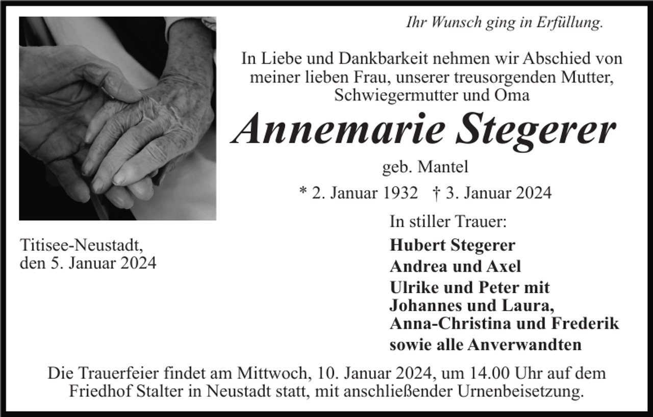 <p>Ihr Wunsch ging in Erfüllung.</p><p>In Liebe und Dankbarkeit nehmen wir Abschied von<br />meiner lieben Frau, unserer treusorgenden Mutter,<br />Schwiegermutter und Oma</p><p>Annemarie Stegerer<br />geb. Mantel<br />* 2. Januar 1932 † 3. Januar 2024<br />Titisee-Neustadt,<br />den 5. Januar 2024</p><p>In stiller Trauer:<br />Hubert Stegerer<br />Andrea und Axel<br />Ulrike und Peter mit<br />Johannes und Laura,<br />Anna-Christina und Frederik<br />sowie alle Anverwandten</p><p>Die Trauerfeier findet am Mittwoch, 10. Januar 2024, um 14.00 Uhr auf dem<br />Friedhof Stalter in Neustadt statt, mit anschließender Urnenbeisetzung.</p>