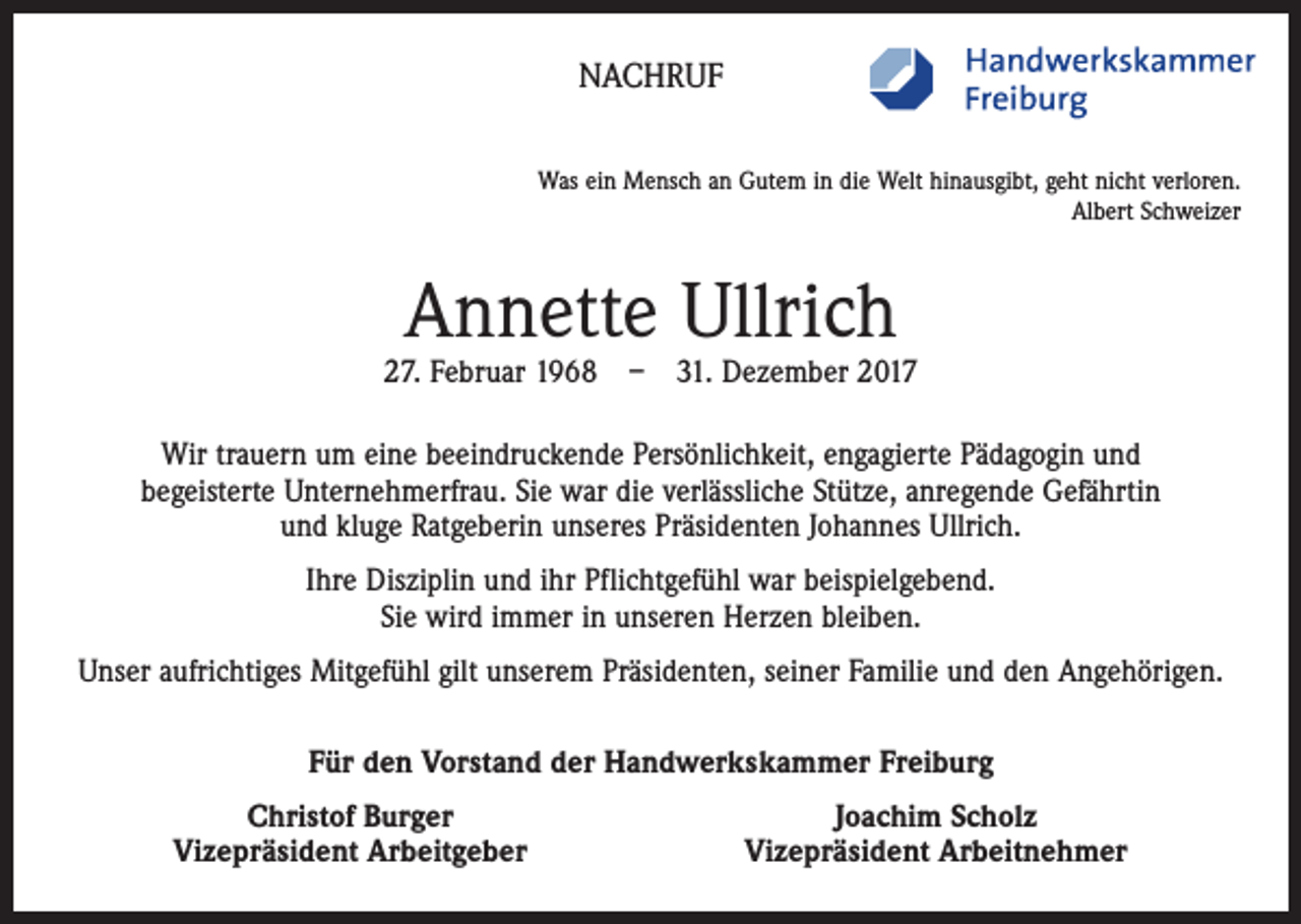 <p>NACHRUF<br />Was ein Mensch an Gutem in die Welt hinausgibt, geht nicht verloren.<br />Albert Schweizer</p><p>Annette Ullrich</p><p>27. Februar 1968 – 31. Dezember 2017<br />Wir trauern um eine beeindruckende Persönlichkeit, engagierte Pädagogin und<br />begeisterte ­Unternehmerfrau. Sie war die verlässliche Stütze, anregende Gefährtin<br />und kluge Ratgeberin unseres Präsidenten Johannes Ullrich.<br />Ihre Disziplin und ihr Pflichtgefühl war beispielgebend.<br />Sie wird immer in unseren Herzen bleiben.<br />Unser aufrichtiges Mitgefühl gilt unserem Präsidenten, seiner Familie und den Angehörigen.<br />Für den Vorstand der Handwerkskammer Freiburg</p><p>Christof Burger<br />Vizepräsident Arbeitgeber</p><p>Joachim Scholz<br />Vizepräsident Arbeitnehmer</p>