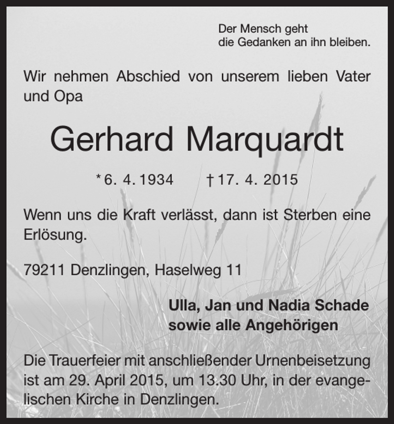 <p>Der Mensch geht<br />die Gedanken an ihn bleiben.</p><p>Wir nehmen Abschied von unserem lieben Vater<br />und Opa</p><p>Gerhard Marquardt<br />* 6. 4. 1934 † 17. 4. 2015</p><p>Wenn uns die Kraft verlässt, dann ist Sterben eine<br />Erlösung.<br />79211 Denzlingen, Haselweg 11</p><p>Ulla, Jan und Nadia Schade<br />sowie alle Angehörigen</p><p>Die Trauerfeier mit anschließender Urnenbei­setzung<br />ist am 29. April 2015, um 13.30 Uhr, in der evangelischen Kirche in Denzlingen.</p>