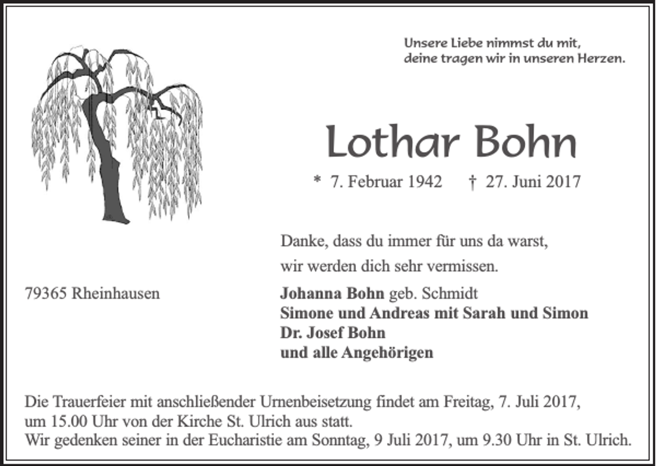 <p>Unsere Liebe nimmst du mit,<br />deine tragen wir in unseren Herzen.</p><p>Lothar Bohn<br />* 7. Februar 1942</p><p>† 27. Juni 2017</p><p>Danke, dass du immer für uns da warst,<br />wir werden dich sehr vermissen.<br />79365 Rheinhausen</p><p>Johanna Bohn geb. Schmidt<br />Simone und Andreas mit Sarah und Simon<br />Dr. Josef Bohn<br />und alle Angehörigen</p><p>Die Trauerfeier mit anschließender Urnenbeisetzung findet am Freitag, 7. Juli 2017,<br />um 15.00 Uhr von der Kirche St. Ulrich aus statt.<br />Wir gedenken seiner in der Eucharistie am Sonntag, 9 Juli 2017, um 9.30 Uhr in St. Ulrich.</p>