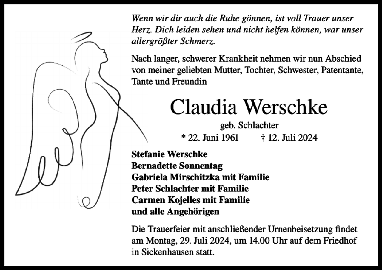 <p>Wenn wir dir auch die Ruhe gönnen, ist voll Trauer unser<br />Herz. Dich leiden sehen und nicht helfen können, war unser<br />allergrößter Schmerz.<br />Nach langer, schwerer Krankheit nehmen wir nun Abschied<br />von meiner geliebten Mutter, Tochter, Schwester, Patentante,<br />Tante und Freundin</p><p>Claudia Werschke<br />geb. Schlachter<br />* 22. Juni 1961<br />† 12. Juli 2024<br />Stefanie Werschke<br />Bernadette Sonnentag<br />Gabriela Mirschitzka mit Familie<br />Peter Schlachter mit Familie<br />Carmen Kojelles mit Familie<br />und alle Angehörigen<br />Die Trauerfeier mit anschließender Urnenbeisetzung findet<br />am Montag, 29. Juli 2024, um 14.00 Uhr auf dem Friedhof<br />in Sickenhausen statt.</p>