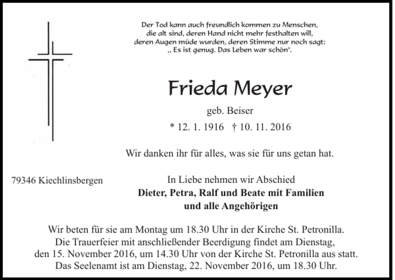 <p>Der Tod kann auch freundlich kommen zu Menschen,<br />die alt sind, deren Hand nicht mehr festhalten will,<br />deren Augen müde wurden, deren Stimme nur noch sagt:<br />,, Es ist genug. Das Leben war schön".</p><p>Frieda Meyer<br />geb. Beiser<br />* 12. 1. 1916 † 10. 11. 2016<br />Wir danken ihr für alles, was sie für uns getan hat.<br />79346 Kiechlinsbergen</p><p>In Liebe nehmen wir Abschied<br />Dieter, Petra, Ralf und Beate mit Familien<br />und alle Angehörigen</p><p>Wir beten für sie am Montag um 18.30 Uhr in der Kirche St. Petronilla.<br />Die Trauerfeier mit anschließender Beerdigung findet am Dienstag,<br />den 15. November 2016, um 14.30 Uhr von der Kirche St. Petronilla aus statt.<br />Das Seelenamt ist am Dienstag, 22. November 2016, um 18.30 Uhr.</p>