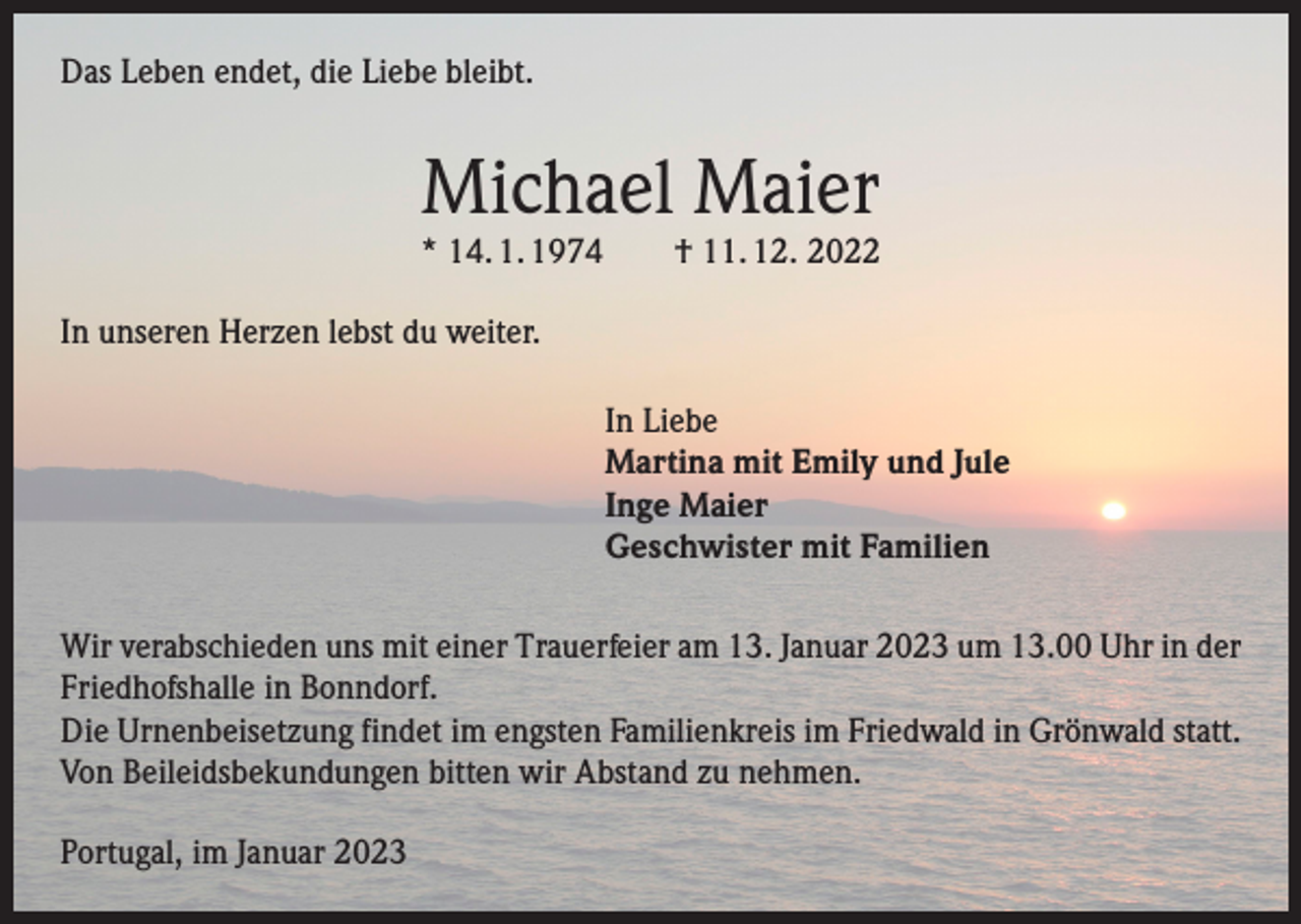 <p>Das Leben endet, die Liebe bleibt.</p><p>Michael Maier</p><p>* 14. 1. 1974 † 11. 12. 2022<br />In unseren Herzen lebst du weiter.<br />In Liebe<br />Martina mit Emily und Jule<br />Inge Maier<br />Geschwister mit Familien<br />Wir verabschieden uns mit einer Trauerfeier am 13. Januar 2023 um 13.00 Uhr in der<br />Friedhofshalle in Bonndorf.<br />Die Urnenbeisetzung findet im engsten Familienkreis im Friedwald in Grönwald statt.<br />Von Beileidsbekundungen bitten wir Abstand zu nehmen.<br />Portugal, im Januar 2023</p>
