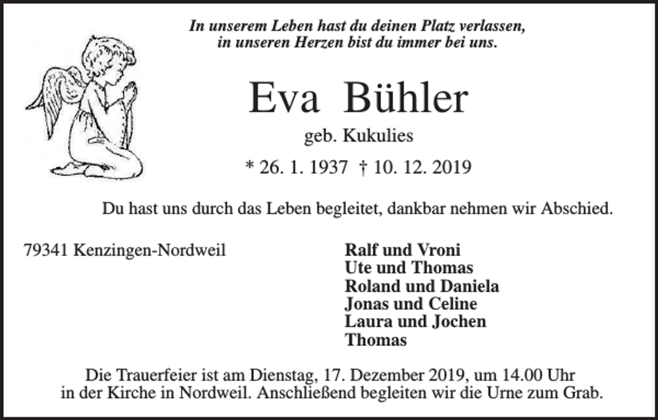 <p>In unserem Leben hast du deinen Platz verlassen,<br />in unseren Herzen bist du immer bei uns.</p><p>Eva Bühler<br />geb. Kukulies<br />* 26. 1. 1937 † 10. 12. 2019<br />Du hast uns durch das Leben begleitet, dankbar nehmen wir Abschied.<br />79341 Kenzingen-Nordweil</p><p>Ralf und Vroni<br />Ute und Thomas<br />Roland und Daniela<br />Jonas und Celine<br />Laura und Jochen<br />Thomas</p><p>Die Trauerfeier ist am Dienstag, 17. Dezember 2019, um 14.00 Uhr<br />in der Kirche in Nordweil. Anschließend begleiten wir die Urne zum Grab.</p>