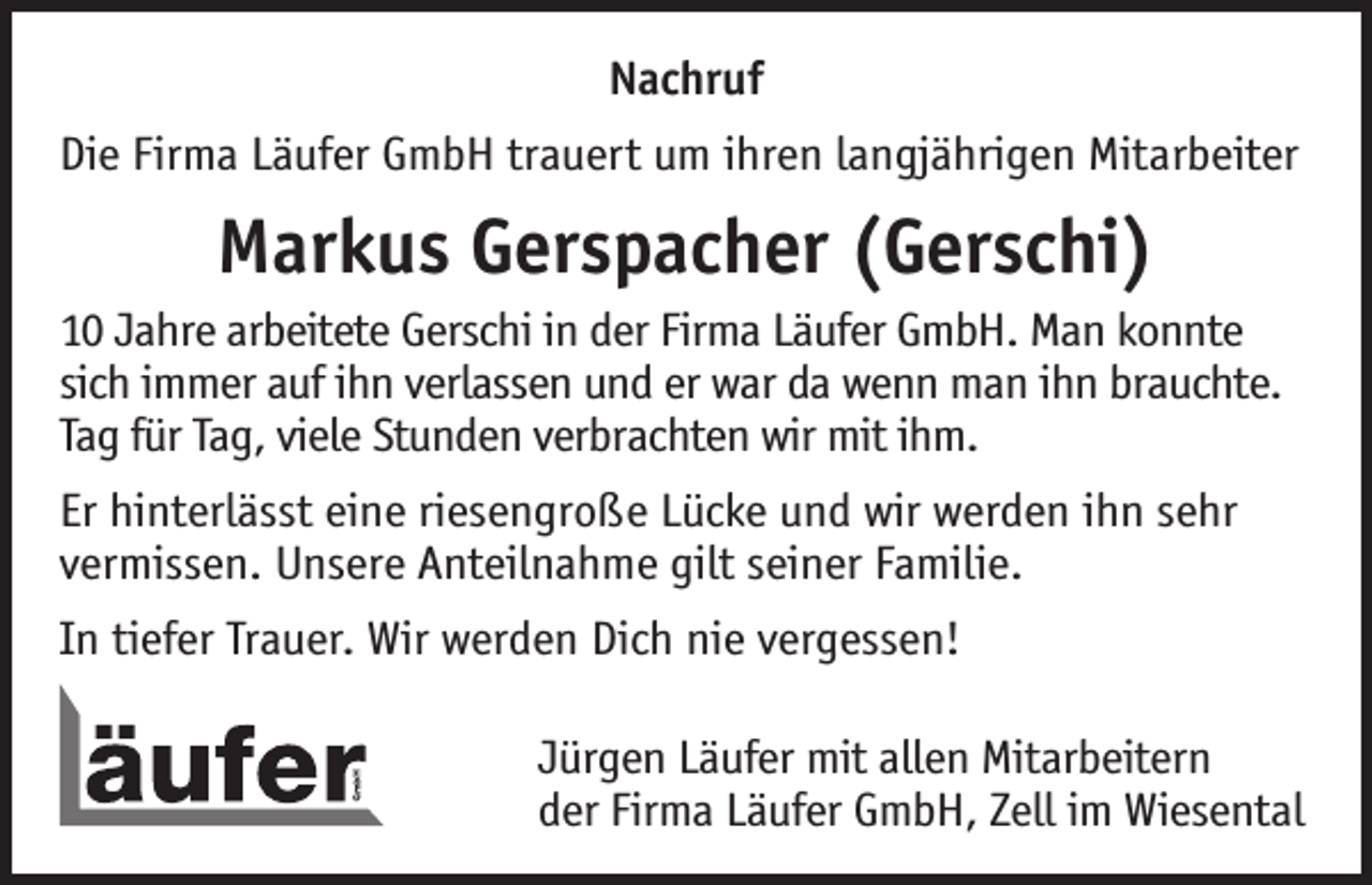 <p>Nachruf<br />Die Firma Läufer GmbH trauert um ihren langjährigen Mitarbeiter</p><p>Markus Gerspacher (Gerschi)<br />10 Jahre arbeitete Gerschi in der Firma Läufer GmbH. Man konnte<br />sich immer auf ihn verlassen und er war da wenn man ihn brauchte.<br />Tag für Tag, viele Stunden verbrachten wir mit ihm.<br />Er hinterlässt eine riesengroße Lücke und wir werden ihn sehr<br />vermissen. Unsere Anteilnahme gilt seiner Familie.<br />In tiefer Trauer. Wir werden Dich nie vergessen!</p><p>Jürgen Läufer mit allen Mitarbeitern<br />der Firma Läufer GmbH, Zell im Wiesental</p>