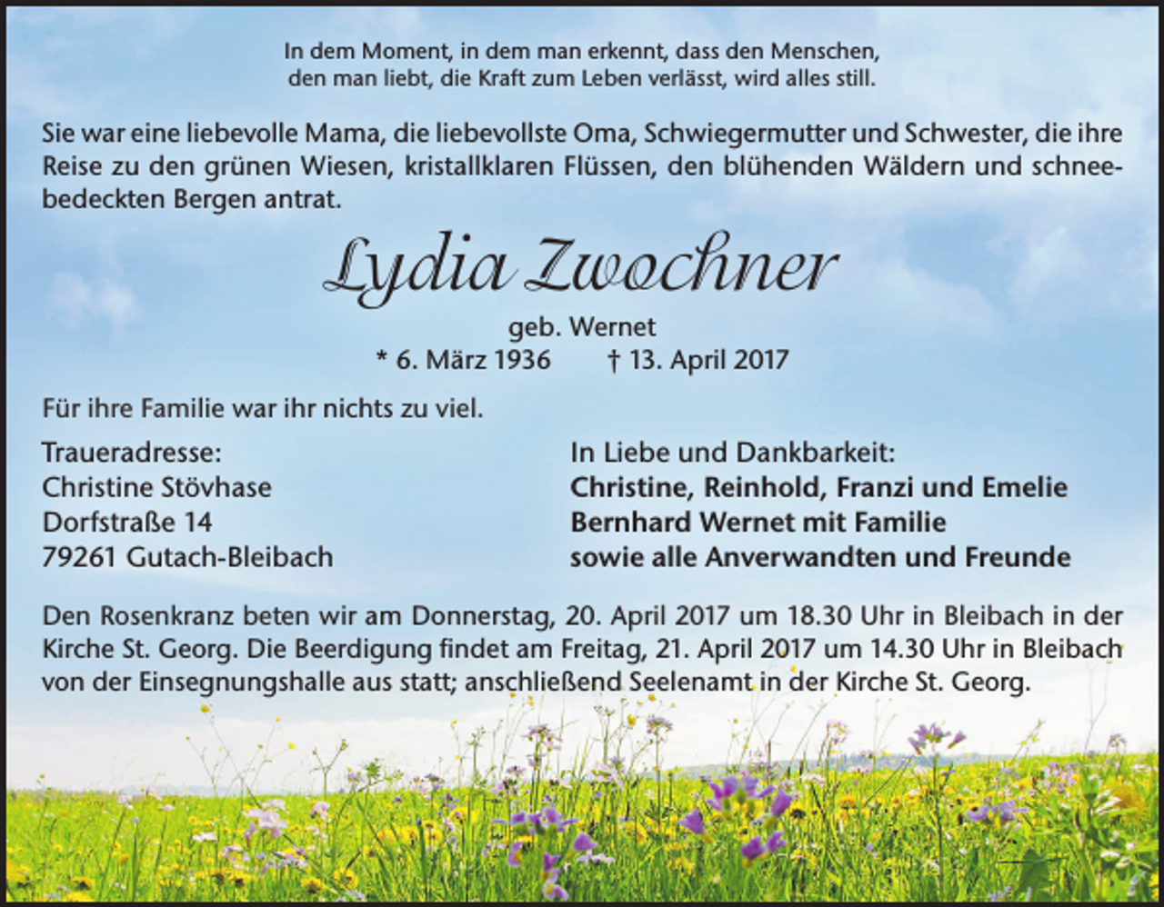 <p>In dem Moment, in dem man erkennt, dass den Menschen,<br />den man liebt, die Kraft zum Leben verlässt, wird alles still.</p><p>Sie war eine liebevolle Mama, die liebevollste Oma, Schwiegermutter und Schwester, die ihre<br />Reise zu den grünen Wiesen, kristallklaren Flüssen, den blühenden Wäldern und schnee­<br />bedeckten Bergen antrat.</p><p>Lydia Zwochner<br />geb. Wernet<br />* 6. März 1936<br />† 13. April 2017<br />Für ihre Familie war ihr nichts zu viel.</p><p>Traueradresse:<br />Christine Stövhase<br />Dorfstraße 14<br />79261 Gutach-Bleibach</p><p>In Liebe und Dankbarkeit:<br />Christine, Reinhold, Franzi und Emelie<br />Bernhard Wernet mit Familie<br />sowie alle Anverwandten und Freunde</p><p>Den Rosenkranz beten wir am Donnerstag, 20. April 2017 um 18.30 Uhr in Bleibach in der<br />Kirche St. Georg. Die Beerdigung findet am Freitag, 21. April 2017 um 14.30 Uhr in Bleibach<br />von der Einsegnungshalle aus statt; anschließend Seelenamt in der Kirche St. Georg.</p>