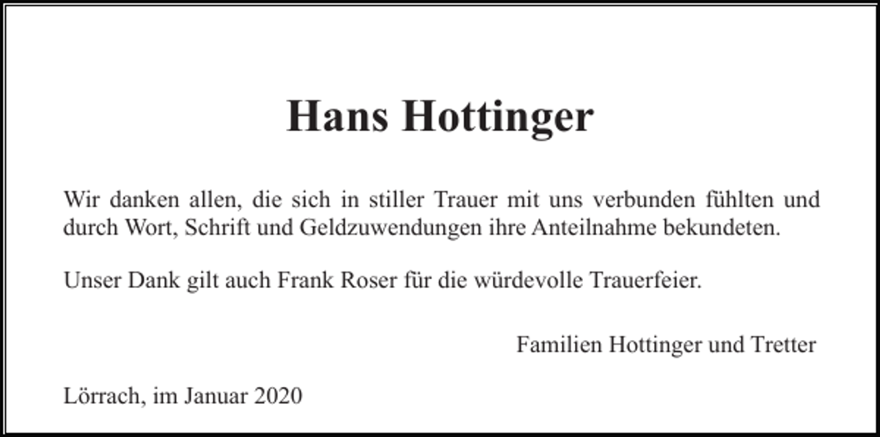 <p>Hans Hottinger<br />Wir danken allen, die sich in stiller Trauer mit uns verbunden fühlten und<br />durch Wort, Schrift und Geldzuwendungen ihre Anteilnahme bekundeten.<br />Unser Dank gilt auch Frank Roser für die würdevolle Trauerfeier.<br />Familien Hottinger und Tretter<br />Lörrach, im Januar 2020</p>