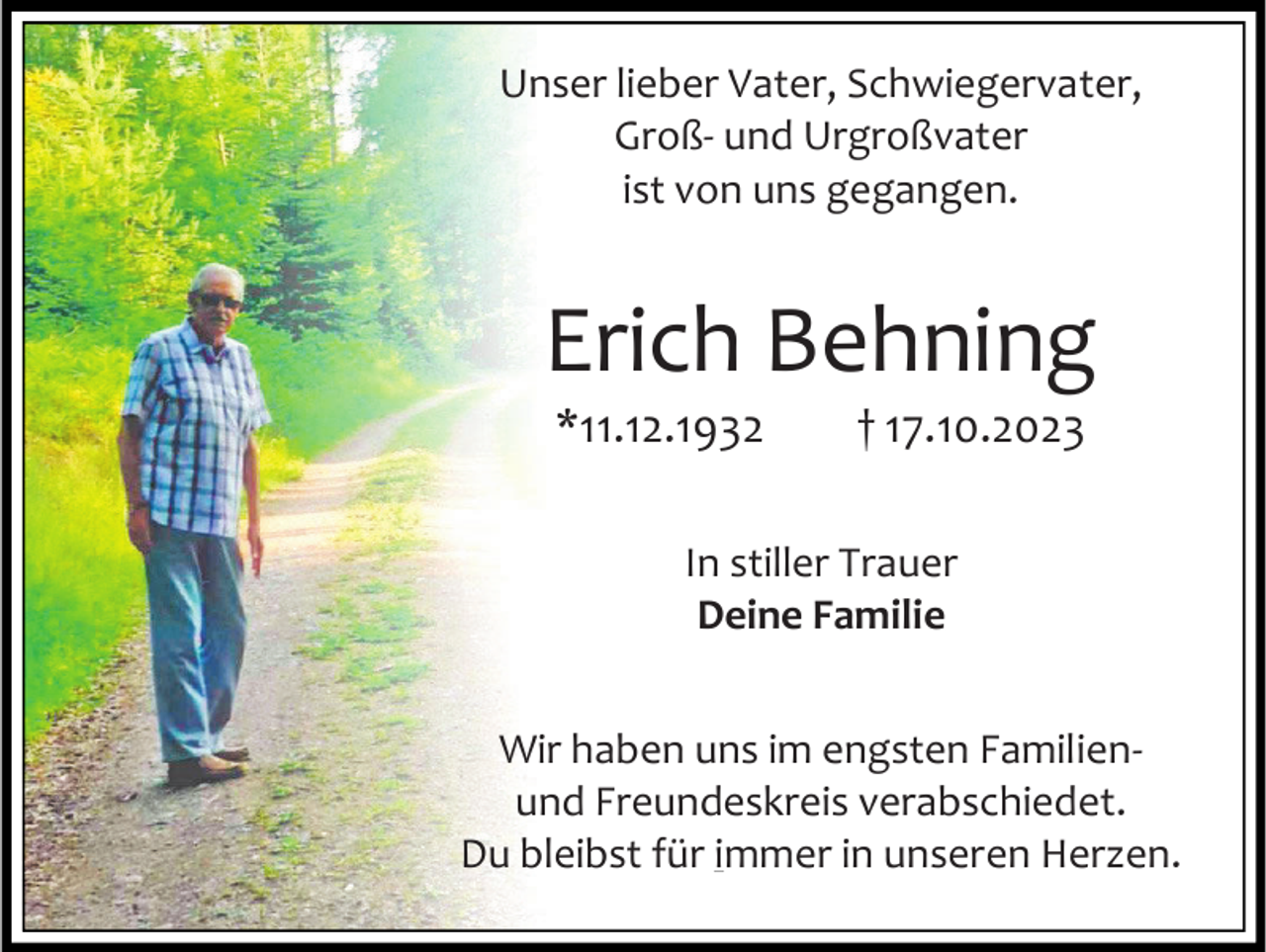 <p>Unser lieber Vater, Schwiegervater,<br />Groß- und Urgroßvater<br />ist von uns gegangen.</p><p>Erich Behning<br />*11.12.1932</p><p>† 17.10.2023</p><p>In stiller Trauer<br />Deine Familie<br />Wir haben uns im engsten Familienund Freundeskreis verabschiedet.<br />Du bleibst für immer in unseren Herzen.</p>