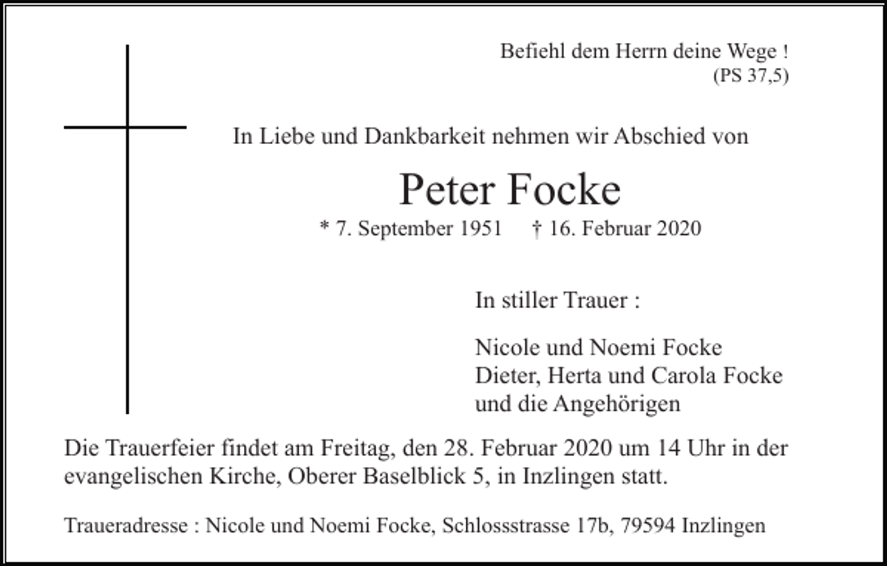 <p>Befiehl dem Herrn deine Wege !<br />(PS 37,5)</p><p>In Liebe und Dankbarkeit nehmen wir Abschied von</p><p>Peter Focke<br />* 7. September 1951</p><p>† 16. Februar 2020</p><p>In stiller Trauer :<br />Nicole und Noemi Focke<br />Dieter, Herta und Carola Focke<br />und die Angehörigen<br />Die Trauerfeier findet am Freitag, den 28. Februar 2020 um 14 Uhr in der<br />evangelischen Kirche, Oberer Baselblick 5, in Inzlingen statt.<br />Traueradresse : Nicole und Noemi Focke, Schlossstrasse 17b, 79594 Inzlingen</p>