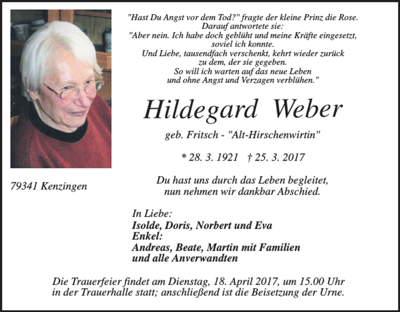 <p>"Hast Du Angst vor dem Tod?" fragte der kleine Prinz die Rose.<br />Darauf antwortete sie:<br />"Aber nein. Ich habe doch geblüht und meine Kräfte eingesetzt,<br />soviel ich konnte.<br />Und Liebe, tausendfach verschenkt, kehrt wieder zurück<br />zu dem, der sie gegeben.<br />So will ich warten auf das neue Leben<br />und ohne Angst und Verzagen verblühen."</p><p>Hildegard Weber<br />geb. Fritsch - "Alt-Hirschenwirtin"<br />* 28. 3. 1921 † 25. 3. 2019341 Kenzingen</p><p>Du hast uns durch das Leben begleitet,<br />nun nehmen wir dankbar Abschied.<br />In Liebe:<br />Isolde, Doris, Norbert und Eva<br />Enkel:<br />Andreas, Beate, Martin mit Familien<br />und alle Anverwandten</p><p>Die Trauerfeier findet am Dienstag, 18. April 2017, um 15.00 Uhr<br />in der Trauerhalle statt; anschließend ist die Beisetzung der Urne.</p>