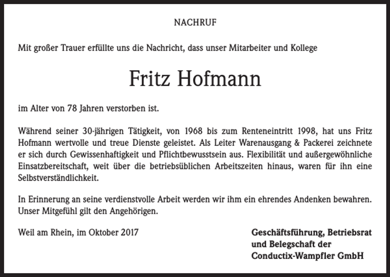 <p>NACHRUF<br />Mit großer Trauer erfüllte uns die Nachricht, dass unser Mitarbeiter und Kollege</p><p>Fritz Hofmann<br />im Alter von 78 Jahren verstorben ist.<br />Während seiner 30-jährigen Tätigkeit, von 1968 bis zum Renteneintritt 1998, hat uns Fritz<br />­Hofmann wertvolle und treue Dienste geleistet. Als Leiter Warenausgang &amp; Packerei zeichnete<br />er sich durch Gewissenhaftigkeit und Pflichtbewusstsein aus. Flexibilität und außergewöhnliche<br />Einsatzbereitschaft, weit über die betriebsüblichen Arbeitszeiten hinaus, waren für ihn eine<br />Selbstverständlichkeit.<br />In Erinnerung an seine verdienstvolle Arbeit werden wir ihm ein ehrendes Andenken bewahren.<br />Unser Mitgefühl gilt den Angehörigen.<br />Weil am Rhein, im Oktober 2017 Geschäftsführung, Betriebsrat<br />und Belegschaft der<br />Conductix-Wampfler GmbH</p>