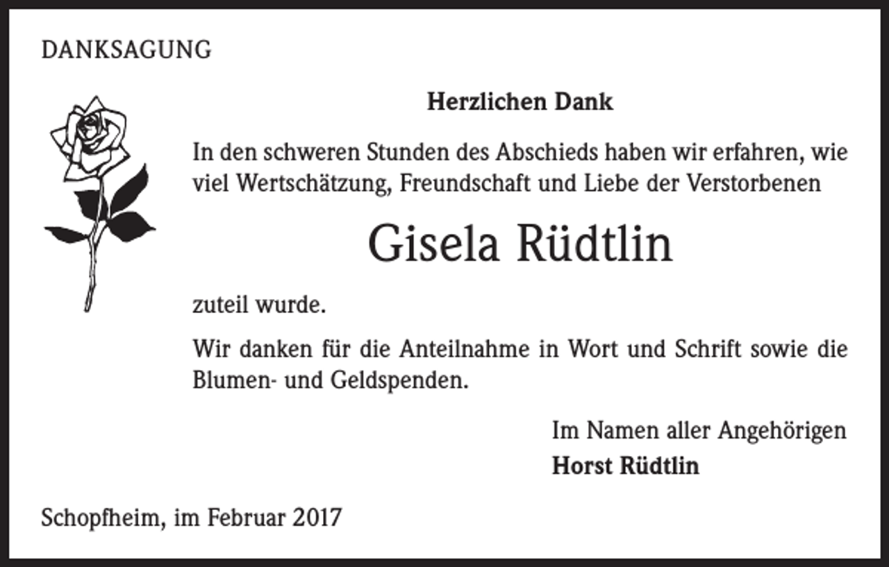 <p>DANKSAGUNG<br />Herzlichen Dank<br />In den schweren Stunden des Abschieds haben wir erfahren, wie<br />viel Wertschätzung, Freundschaft und Liebe der Verstorbenen</p><p>Gisela Rüdtlin<br />zuteil wurde.<br />Wir danken für die Anteilnahme in Wort und Schrift sowie die<br />Blumen- und Geldspenden.<br />Im Namen aller Angehörigen<br />Horst Rüdtlin<br />Schopfheim, im Februar 2017</p>