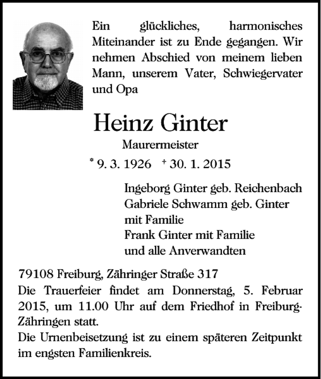 <p>Ein<br />glückliches,<br />harmonisches<br />Miteinander ist zu Ende gegangen. Wir<br />nehmen Abschied von meinem lieben<br />Mann, unserem Vater, Schwiegervater<br />und Opa</p><p>Heinz Ginter<br />Maurermeister<br />* 9. 3. 1926 † 30. 1. 2015<br />Ingeborg Ginter geb. Reichenbach<br />Gabriele Schwamm geb. Ginter<br />mit Familie<br />Frank Ginter mit Familie<br />und alle Anverwandten<br />79108 Freiburg, Zähringer Straße 317<br />Die Trauerfeier findet am Donnerstag, 5. Februar<br />2015, um 11.00 Uhr auf dem Friedhof in FreiburgZähringen statt.<br />Die Urnenbeisetzung ist zu einem späteren Zeitpunkt<br />im engsten Familienkreis.</p>