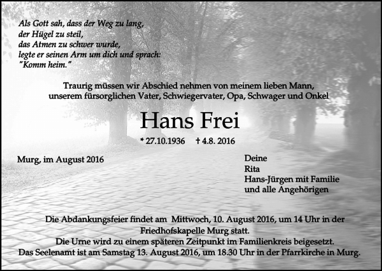 <p>Als Gott sah, dass der Weg zu lang,<br />der Hügel zu steil,<br />das Atmen zu schwer wurde,<br />legte er seinen Arm um dich und sprach:<br />"Komm heim."<br />Traurig müssen wir Abschied nehmen von meinem lieben Mann,<br />unserem fürsorglichen Vater, Schwiegervater, Opa, Schwager und Onkel</p><p>Hans Frei<br />* 27.10.1936<br />Murg, im August 2016</p><p>† 4.8. 2016<br />Deine<br />Rita<br />Hans-Jürgen mit Familie<br />und alle Angehörigen</p><p>Die Abdankungsfeier findet am Mittwoch, 10. August 2016, um 14 Uhr in der<br />Friedhofskapelle Murg statt.<br />Die Urne wird zu einem späteren Zeitpunkt im Familienkreis beigesetzt.<br />Das Seelenamt ist am Samstag 13. August 2016, um 18.30 Uhr in der Pfarrkirche in Murg.</p>