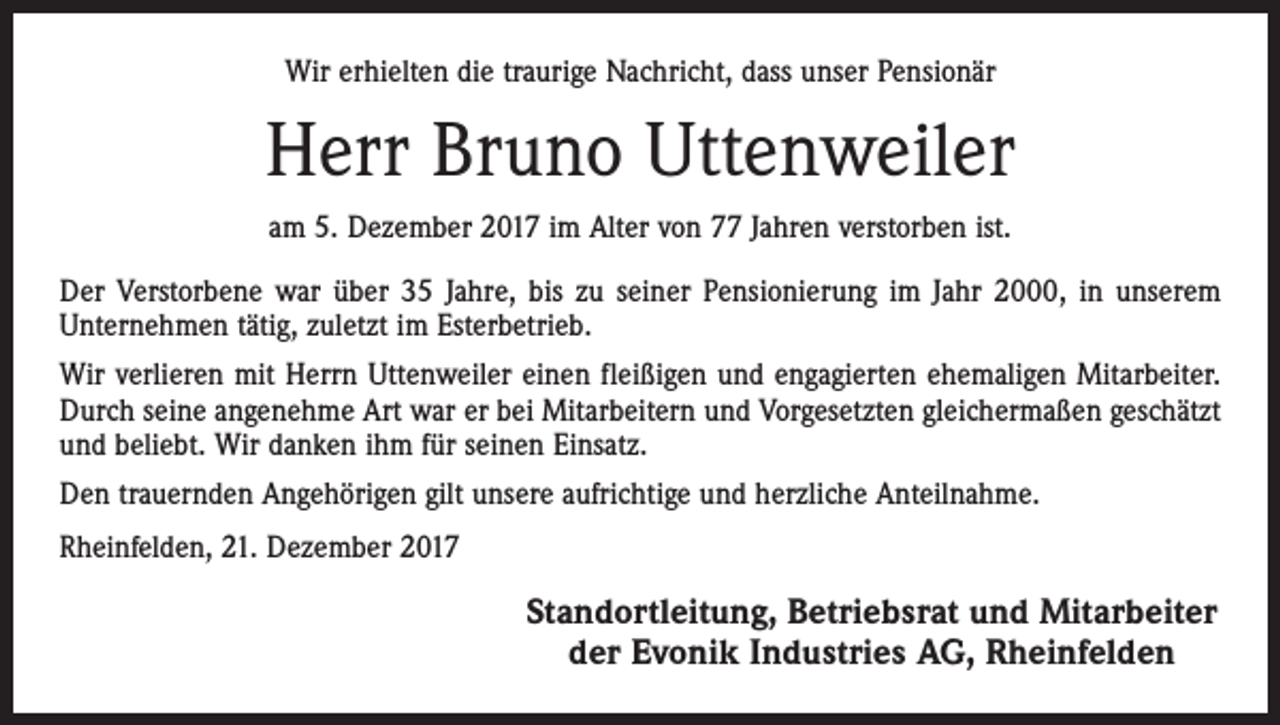 <p>Wir erhielten die traurige Nachricht, dass unser Pensionär</p><p>Herr Bruno Uttenweiler<br />am 5. Dezember 2017 im Alter von 77 Jahren verstorben ist.<br />Der Verstorbene war über 35 Jahre, bis zu seiner Pensionierung im Jahr 2000, in unserem<br />Unternehmen tätig, zuletzt im Esterbetrieb.<br />Wir verlieren mit Herrn Uttenweiler einen fleißigen und engagierten ehemaligen Mitarbeiter.<br />Durch seine angenehme Art war er bei Mitarbeitern und Vorgesetzten gleichermaßen geschätzt<br />und beliebt. Wir danken ihm für seinen Einsatz.<br />Den trauernden Angehörigen gilt unsere aufrichtige und herzliche Anteilnahme.<br />Rheinfelden, 21. Dezember 2017</p><p>Standortleitung, Betriebsrat und Mitarbeiter<br />der Evonik Industries AG, Rheinfelden</p>
