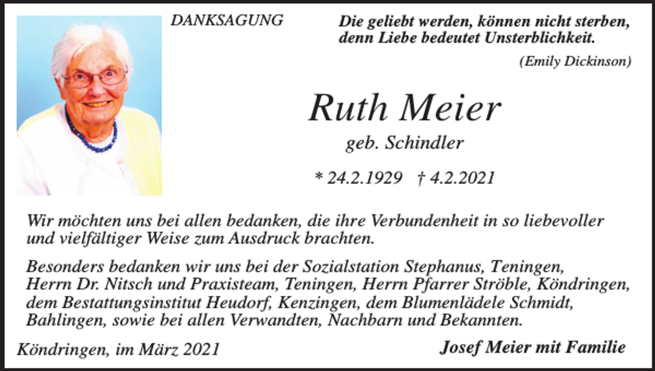 <p>DANKSAGUNG</p><p>Die geliebt werden, können nicht sterben,<br />denn Liebe bedeutet Unsterblichkeit.<br />(Emily Dickinson)</p><p>Ruth Meier<br />geb. Schindler<br />* 24.2.1929 † 4.2.2021<br />Wir möchten uns bei allen bedanken, die ihre Verbundenheit in so liebevoller<br />und vielfältiger Weise zum Ausdruck brachten.<br />Besonders bedanken wir uns bei der Sozialstation Stephanus, Teningen,<br />Herrn Dr. Nitsch und Praxisteam, Teningen, Herrn Pfarrer Ströble, Köndringen,<br />dem Bestattungsinstitut Heudorf, Kenzingen, dem Blumenlädele Schmidt,<br />Bahlingen, sowie bei allen Verwandten, Nachbarn und Bekannten.<br />Köndringen, im März 2021</p><p>Josef Meier mit Familie</p>