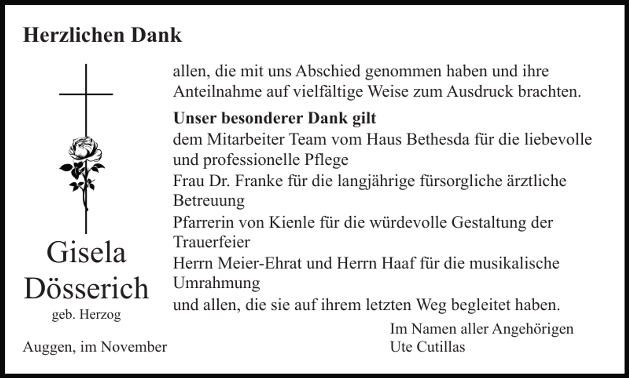 <p>Herzlichen Dank<br />allen, die mit uns Abschied genommen haben und ihre<br />Anteilnahme auf vielfältige Weise zum Ausdruck brachten.</p><p>Gisela<br />Dösserich<br />geb. Herzog</p><p>Auggen, im November</p><p>Unser besonderer Dank gilt<br />dem Mitarbeiter Team vom Haus Bethesda für die liebevolle<br />und professionelle Pflege<br />Frau Dr. Franke für die langjährige fürsorgliche ärztliche<br />Betreuung<br />Pfarrerin von Kienle für die würdevolle Gestaltung der<br />Trauerfeier<br />Herrn Meier-Ehrat und Herrn Haaf für die musikalische<br />Umrahmung<br />und allen, die sie auf ihrem letzten Weg begleitet haben.<br />Im Namen aller Angehörigen<br />Ute Cutillas</p>