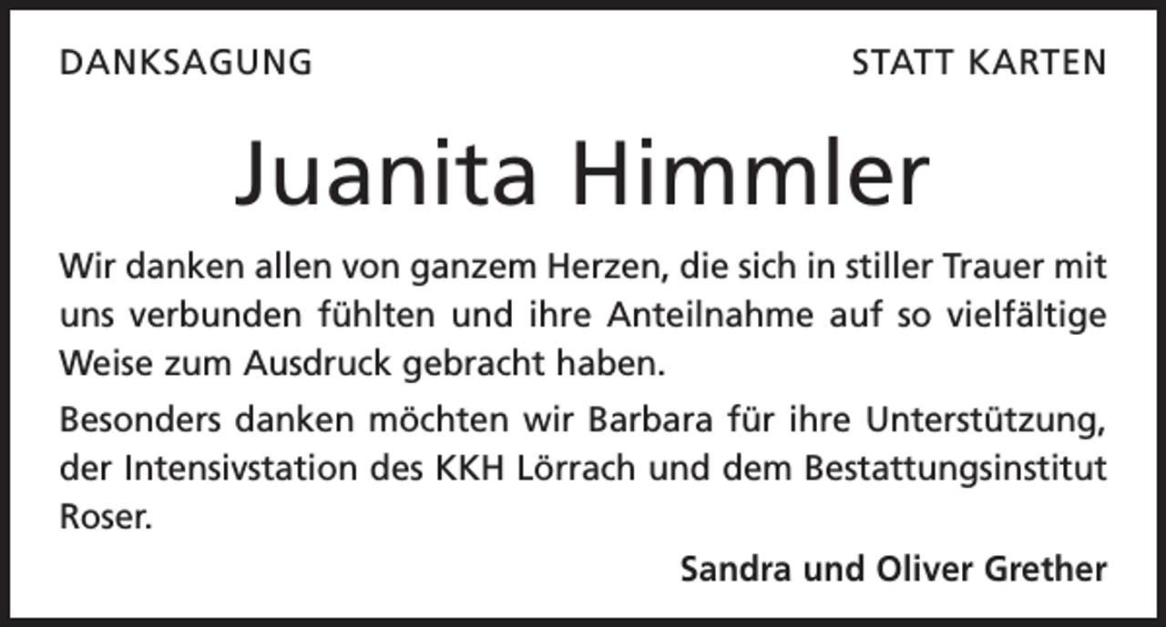 <p>DANKSAGUNG</p><p>STATT KARTEN</p><p>Juanita Himmler<br />Wir danken allen von ganzem Herzen, die sich in stiller Trauer mit<br />uns verbunden fühlten und ihre Anteilnahme auf so vielfältige<br />Weise zum Ausdruck gebracht haben.<br />Besonders danken möchten wir Barbara für ihre Unterstützung,<br />der Intensivstation des KKH Lörrach und dem Bestattungsinstitut<br />Roser.<br />Sandra und Oliver Grether</p>