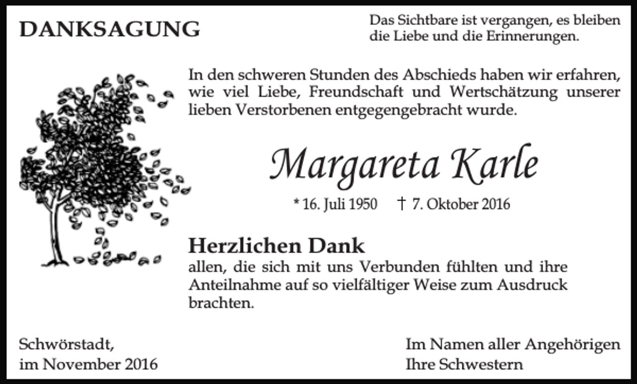 <p>Das Sichtbare ist vergangen, es bleiben<br />die Liebe und die Erinnerungen.</p><p>DANKSAGUNG</p><p>In den schweren Stunden des Abschieds haben wir erfahren,<br />wie viel Liebe, Freundschaft und Wertschätzung unserer<br />lieben Verstorbenen entgegengebracht wurde.</p><p>Margareta Karle<br />* 16. Juli 1950</p><p>7. Oktober 2016</p><p>Herzlichen Dank</p><p>allen, die sich mit uns Verbunden fühlten und ihre<br />Anteilnahme auf so vielfältiger Weise zum Ausdruck<br />brachten.</p><p>Schwörstadt,<br />im November 2016</p><p>Im Namen aller Angehörigen<br />Ihre Schwestern</p>