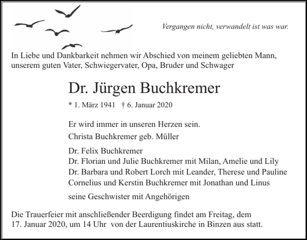 <p>Vergangen nicht, verwandelt ist was war.</p><p>In Liebe und Dankbarkeit nehmen wir Abschied von meinem geliebten Mann,<br />unserem guten Vater, Schwiegervater, Opa, Bruder und Schwager</p><p>Dr. Jürgen Buchkremer<br />* 1. März 1941 † 6. Januar 2020</p><p>Er wird immer in unseren Herzen sein.<br />Christa Buchkremer geb. Müller<br />Dr. Felix Buchkremer<br />Dr. Florian und Julie Buchkremer mit Milan, Amelie und Lily<br />Dr. Barbara und Robert Lorch mit Leander, Therese und Pauline<br />Cornelius und Kerstin Buchkremer mit Jonathan und Linus<br />seine Geschwister mit Angehörigen<br />Die Trauerfeier mit anschließender Beerdigung findet am Freitag, dem<br />17. Januar 2020, um 14 Uhr von der Laurentiuskirche in Binzen aus statt.</p>