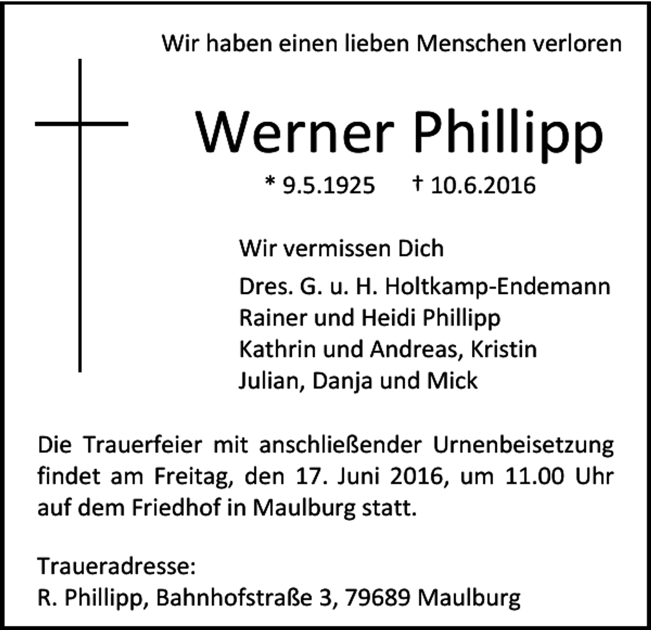 <p>Wir haben einen lieben Menschen verloren</p><p>Werner Phillipp<br />* 9.5.1925</p><p>† 10.6.2016</p><p>Wir vermissen Dich<br />Dres. G. u. H. Holtkamp-Endemann<br />Rainer und Heidi Phillipp<br />Kathrin und Andreas, Kristin<br />Julian, Danja und Mick<br />Die Trauerfeier mit anschließender Urnenbeisetzung<br />findet am Freitag, den 17. Juni 2016, um 11.00 Uhr<br />auf dem Friedhof in Maulburg statt.<br />Traueradresse:<br />R. Phillipp, Bahnhofstraße 3, 79689 Maulburg</p>