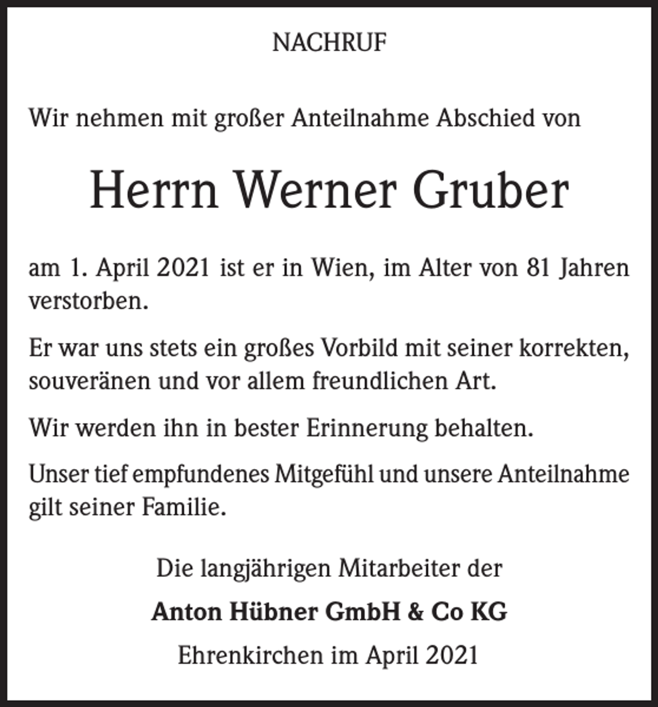 <p>NACHRUF<br />Wir nehmen mit großer Anteilnahme Abschied von</p><p>Herrn Werner Gruber<br />am 1. April 2021 ist er in Wien, im Alter von 81 Jahren<br />verstorben.<br />Er war uns stets ein großes Vorbild mit seiner korrekten,<br />souveränen und vor allem freundlichen Art.<br />Wir werden ihn in bester Erinnerung behalten.<br />Unser tief empfundenes Mitgefühl und unsere Anteilnahme<br />gilt seiner Familie.<br />Die langjährigen Mitarbeiter der<br />Anton Hübner GmbH &amp; Co KG<br />Ehrenkirchen im April 2021</p>