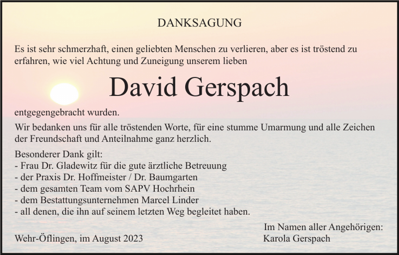 <p>DANKSAGUNG<br />Es ist sehr schmerzhaft, einen geliebten Menschen zu verlieren, aber es ist tröstend zu<br />erfahren, wie viel Achtung und Zuneigung unserem lieben</p><p>David Gerspach<br />entgegengebracht wurden.<br />Wir bedanken uns für alle tröstenden Worte, für eine stumme Umarmung und alle Zeichen<br />der Freundschaft und Anteilnahme ganz herzlich.<br />Besonderer Dank gilt:<br />- Frau Dr. Gladewitz für die gute ärztliche Betreuung<br />- der Praxis Dr. Hoffmeister / Dr. Baumgarten<br />- dem gesamten Team vom SAPV Hochrhein<br />- dem Bestattungsunternehmen Marcel Linder<br />- all denen, die ihn auf seinem letzten Weg begleitet haben.<br />Wehr-Öflingen, im August 2023</p><p>Im Namen aller Angehörigen:<br />Karola Gerspach</p>