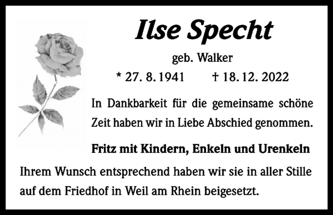 <p>Ilse Specht<br />geb. Walker<br />* 27. 8. 1941 † 18. 12. 2022<br />In Dankbarkeit für die gemeinsame s­chöne<br />Zeit haben wir in Liebe Abschied genommen.<br />Fritz mit Kindern, Enkeln und Urenkeln<br />Ihrem Wunsch entsprechend haben wir sie in aller Stille<br />auf dem Friedhof in Weil am Rhein beigesetzt.</p>
