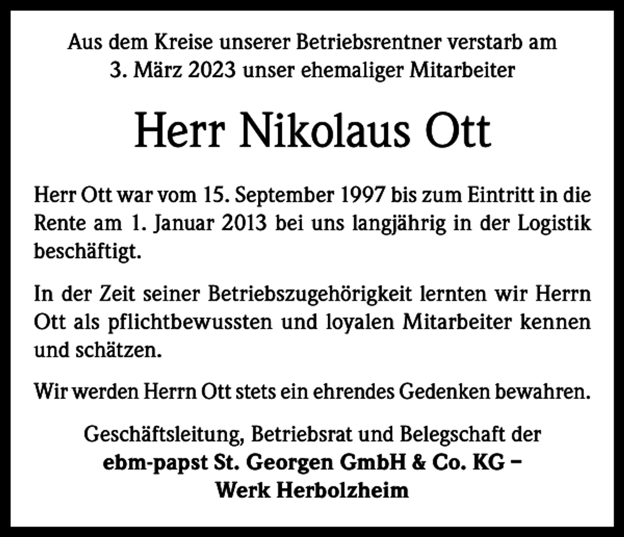 <p>Aus dem Kreise unserer Betriebsrentner verstarb am<br />3. März 2023 unser ehemaliger Mitarbeiter</p><p>Herr Nikolaus Ott<br />Herr Ott war vom 15. September 1997 bis zum Eintritt in die<br />Rente am 1. Januar 2013 bei uns langjährig in der Logistik<br />beschäftigt.<br />In der Zeit seiner Betriebszugehörigkeit lernten wir Herrn<br />Ott als pflichtbewussten und loyalen Mitarbeiter kennen<br />und schätzen.<br />Wir werden Herrn Ott stets ein ehrendes Gedenken bewahren.<br />Geschäftsleitung, Betriebsrat und Belegschaft der<br />ebm-papst St. Georgen GmbH &amp; Co. KG –<br />Werk Herbolzheim</p>