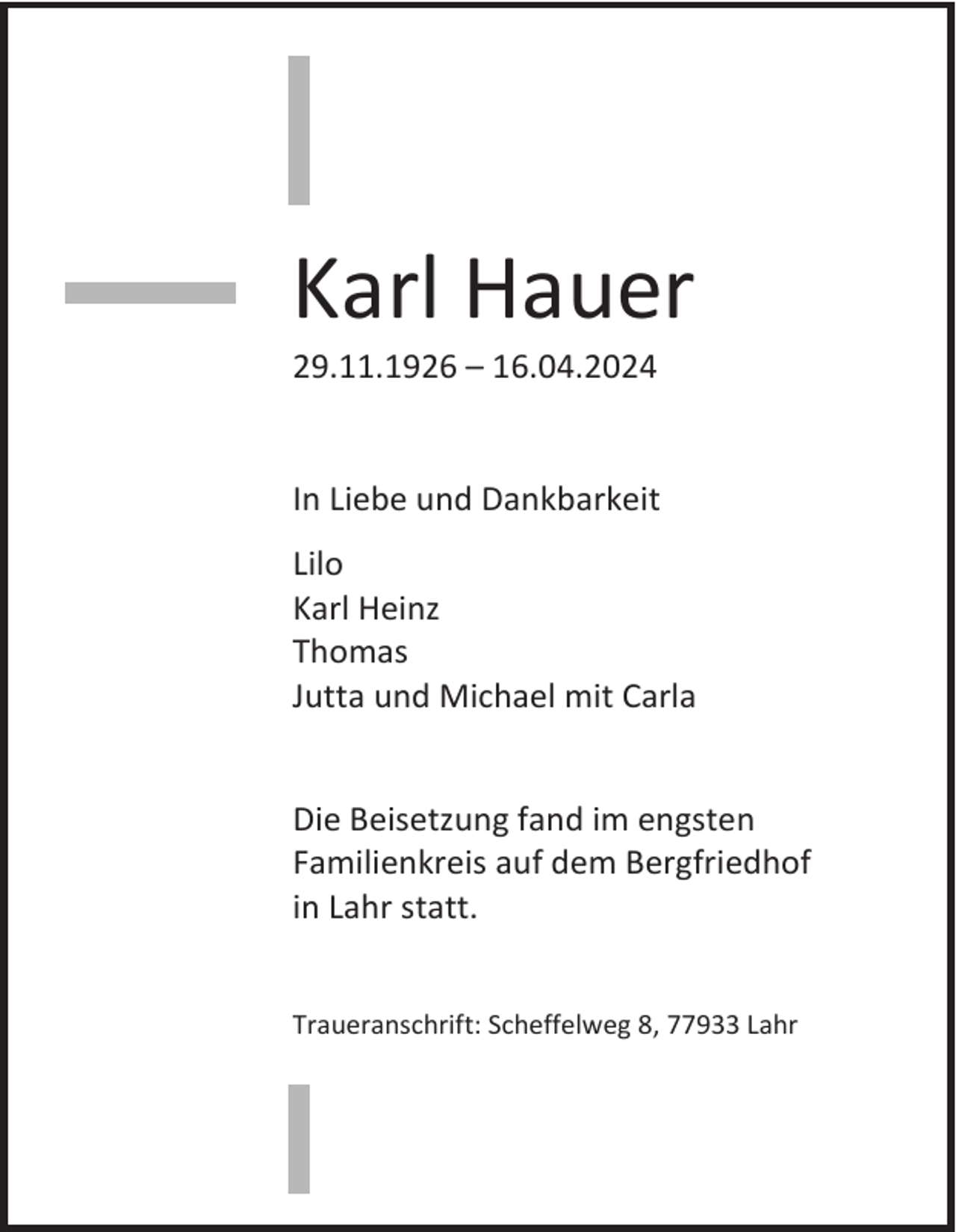<p>Karl Hauer<br />29.11.1926 – 16.04.2024</p><p>In Liebe und Dankbarkeit<br />Lilo<br />Karl Heinz<br />Thomas<br />Jutta und Michael mit Carla</p><p>Die Beisetzung fand im engsten<br />Familienkreis auf dem Bergfriedhof<br />in Lahr statt.<br />Traueranschrift: Scheffelweg 8, 77933 Lahr</p>