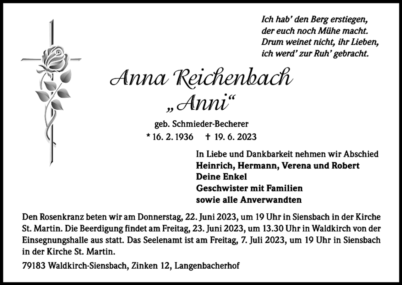 <p>Ich hab’ den Berg erstiegen,<br />der euch noch Mühe macht.<br />Drum weinet nicht, ihr Lieben,<br />ich werd’ zur Ruh’ gebracht.</p><p>Anna Reichenbach<br />„Anni“<br />geb. Schmieder-Becherer<br />* 16. 2. 1936 † 19. 6. 2023<br />In Liebe und Dankbarkeit nehmen wir Abschied<br />Heinrich, Hermann, Verena und Robert<br />Deine Enkel<br />Geschwister mit Familien<br />sowie alle Anverwandten<br />Den Rosenkranz beten wir am Donnerstag, 22. Juni 2023, um 19 Uhr in Siensbach in der Kirche<br />St. Martin. Die Beerdigung findet am Freitag, 23. Juni 2023, um 13.30 Uhr in Waldkirch von der<br />Einsegnungshalle aus statt. Das Seelenamt ist am Freitag, 7. Juli 2023, um 19 Uhr in Siensbach<br />in der Kirche St. Martin.<br />79183 Waldkirch-Siensbach, Zinken 12, Langenbacherhof</p>