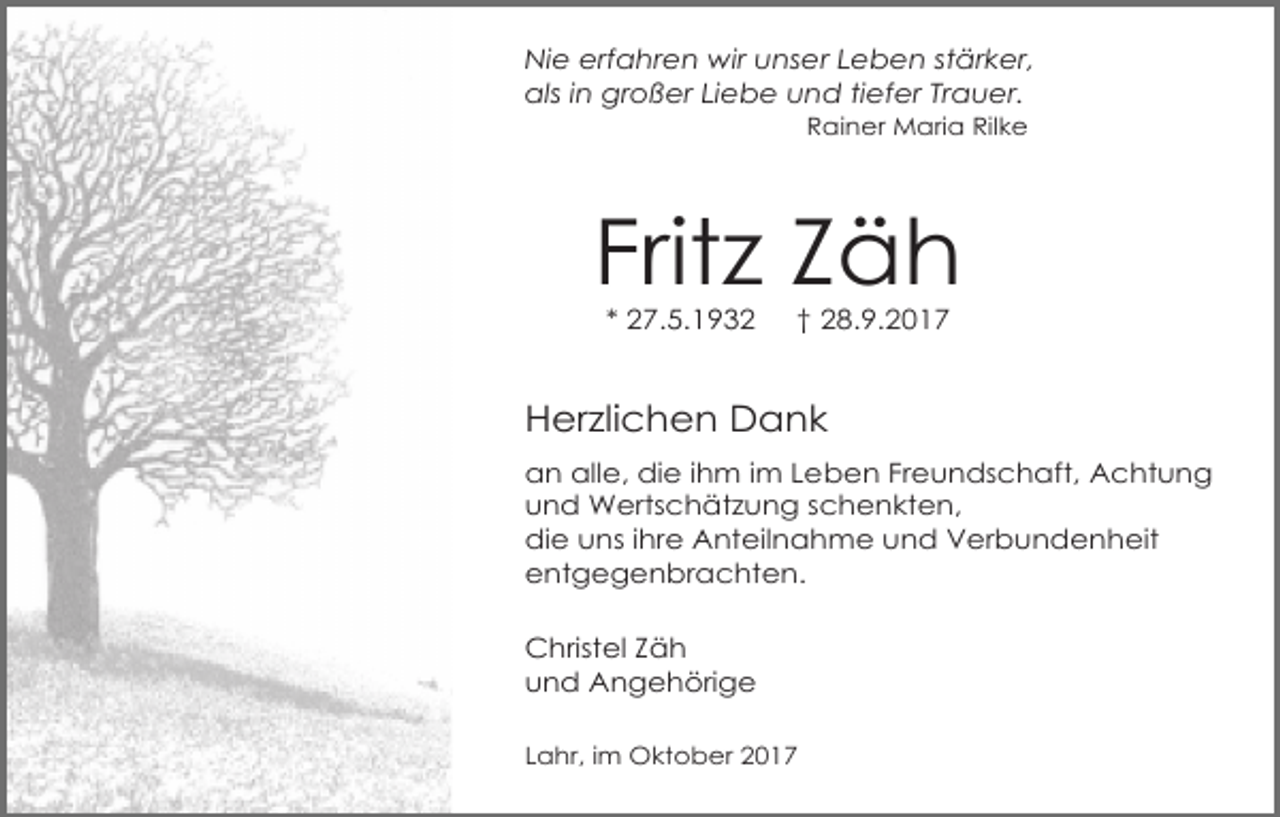 <p>Nie erfahren wir unser Leben stärker,<br />als in großer Liebe und tiefer Trauer.<br />Rainer Maria Rilke</p><p>Fritz Zäh<br />* 27.5.1932</p><p>† 28.9.2017</p><p>Herzlichen Dank<br />an alle, die ihm im Leben Freundschaft, Achtung<br />und Wertschätzung schenkten,<br />die uns ihre Anteilnahme und Verbundenheit<br />entgegenbrachten.<br />Christel Zäh<br />und Angehörige<br />Lahr, im Oktober 2017</p>