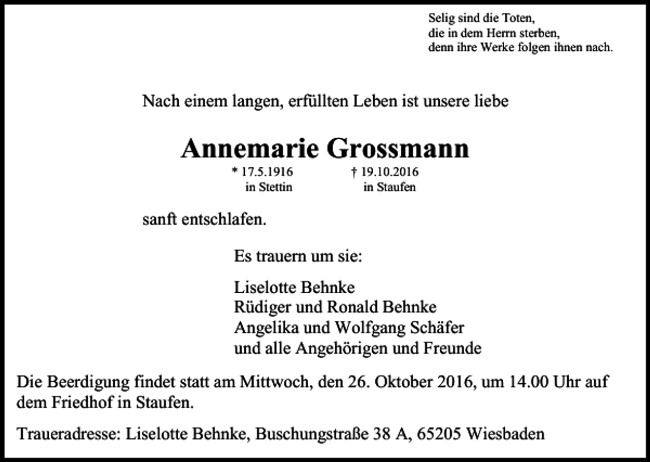 <p>Selig sind die Toten,<br />die in dem Herrn sterben,<br />denn ihre Werke folgen ihnen nach.</p><p>Nach einem langen, erfüllten Leben ist unsere liebe</p><p>Annemarie Grossmann<br />* 17.5.1916<br />in Stettin</p><p>† 19.10.2016<br />in Staufen</p><p>sanft entschlafen.<br />Es trauern um sie:<br />Liselotte Behnke<br />Rüdiger und Ronald Behnke<br />Angelika und Wolfgang Schäfer<br />und alle Angehörigen und Freunde<br />Die Beerdigung findet statt am Mittwoch, den 26. Oktober 2016, um 14.00 Uhr auf<br />dem Friedhof in Staufen.<br />Traueradresse: Liselotte Behnke, Buschungstraße 38 A, 65205 Wiesbaden</p>