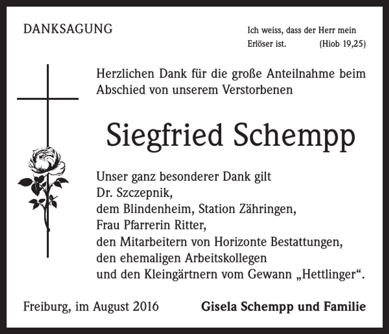 <p>Danksagung</p><p>Ich weiss, dass der Herr mein<br />Erlöser ist.<br />(Hiob 19,25)</p><p>Herzlichen Dank für die große Anteilnahme beim<br />Abschied von unserem Verstorbenen</p><p>Siegfried Schempp<br />Unser ganz besonderer Dank gilt<br />Dr. Szczepnik,<br />dem Blindenheim, Station Zähringen,<br />Frau Pfarrerin Ritter,<br />den Mitarbeitern von Horizonte Bestattungen,<br />den ehemaligen Arbeitskollegen<br />und den Kleingärtnern vom Gewann „Hettlinger“.<br />Freiburg, im August 2016</p><p>Gisela Schempp und Familie</p>