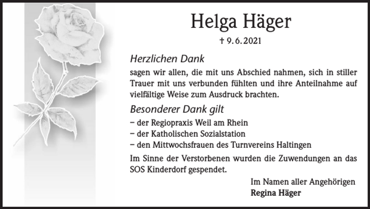 <p>Helga Häger<br />† 9. 6. 2021</p><p>Herzlichen Dank<br />sagen wir allen, die mit uns Abschied nahmen, sich in stiller<br />Trauer mit uns verbunden fühlten und ihre Anteilnahme auf<br />vielfältige Weise zum Ausdruck brachten.</p><p>Besonderer Dank gilt<br />– der Regiopraxis Weil am Rhein<br />– der Katholischen Sozialstation<br />– den Mittwochsfrauen des Turnvereins Haltingen<br />Im Sinne der Verstorbenen wurden die Zuwendungen an das<br />SOS Kinderdorf gespendet.<br />Im Namen aller Angehörigen<br />Regina Häger</p>