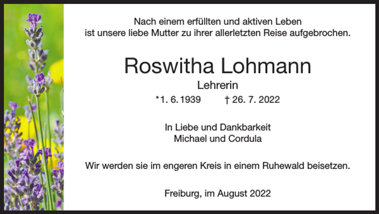 <p>Nach einem erfüllten und aktiven Leben<br />ist unsere liebe Mutter zu ihrer allerletzten Reise aufgebrochen.</p><p>Roswitha Lohmann<br />Lehrerin<br />* 1. 6. 1939</p><p>† 26. 7. 2022</p><p>In Liebe und Dankbarkeit<br />Michael und Cordula<br />Wir werden sie im engeren Kreis in einem Ruhewald beisetzen.<br />Freiburg, im August 2022</p>