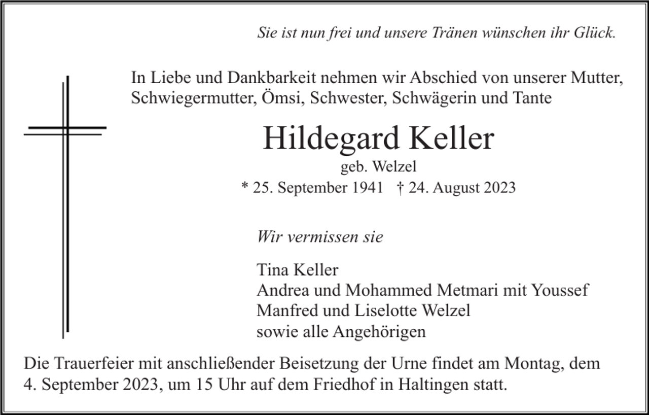 <p>Sie ist nun frei und unsere Tränen wünschen ihr Glück.</p><p>In Liebe und Dankbarkeit nehmen wir Abschied von unserer Mutter,<br />Schwiegermutter, Ömsi, Schwester, Schwägerin und Tante</p><p>Hildegard Keller<br />geb. Welzel<br />* 25. September 1941 † 24. August 2023</p><p>Wir vermissen sie<br />Tina Keller<br />Andrea und Mohammed Metmari mit Youssef<br />Manfred und Liselotte Welzel<br />sowie alle Angehörigen<br />Die Trauerfeier mit anschließender Beisetzung der Urne findet am Montag, dem<br />4. September 2023, um 15 Uhr auf dem Friedhof in Haltingen statt.</p>