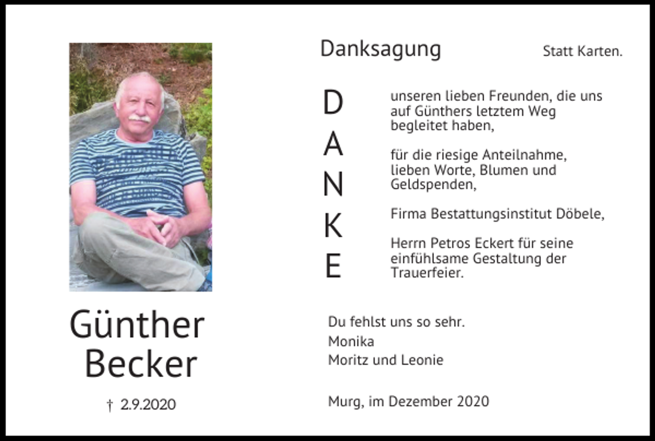<p>Danksagung</p><p>D<br />A<br />N<br />K<br />E</p><p>Günther<br />Becker<br />£ 2.9.2020</p><p>Statt Karten.</p><p>unseren lieben Freunden, die uns<br />auf Günthers letztem Weg<br />begleitet haben,<br />für die riesige Anteilnahme,<br />lieben Worte, Blumen und<br />Geldspenden,<br />Firma Bestattungsinstitut Döbele,<br />Herrn Petros Eckert für seine<br />einfühlsame Gestaltung der<br />Trauerfeier.</p><p>Du fehlst uns so sehr.<br />Monika<br />Moritz und Leonie<br />Murg, im Dezember 2020</p>