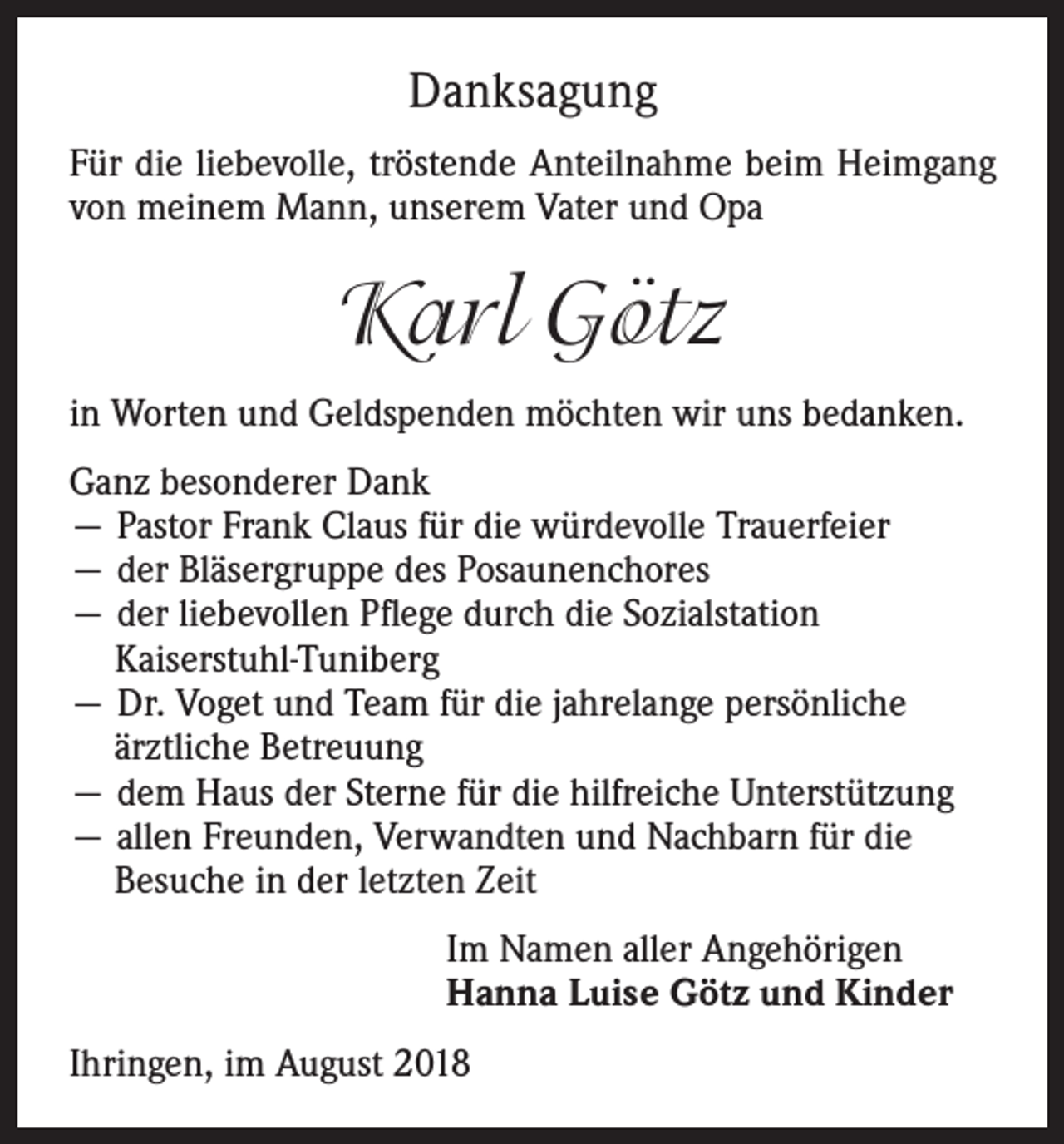 <p>Danksagung<br />Für die liebevolle, tröstende Anteilnahme beim Heimgang<br />von meinem Mann, unserem Vater und Opa</p><p>Karl Götz<br />in Worten und Geldspenden möchten wir uns bedanken.<br />Ganz besonderer Dank<br />— Pastor Frank Claus für die würdevolle Trauerfeier<br />— der Bläsergruppe des Posaunenchores<br />— der liebevollen Pflege durch die Sozialstation<br />Kaiserstuhl-Tuniberg<br />— Dr. Voget und Team für die jahrelange persönliche<br />ärztliche Betreuung<br />— dem Haus der Sterne für die hilfreiche Unterstützung<br />— allen Freunden, Verwandten und Nachbarn für die<br />Besuche in der letzten Zeit<br />Im Namen aller Angehörigen<br />Hanna Luise Götz und Kinder<br />Ihringen, im August 2018</p>