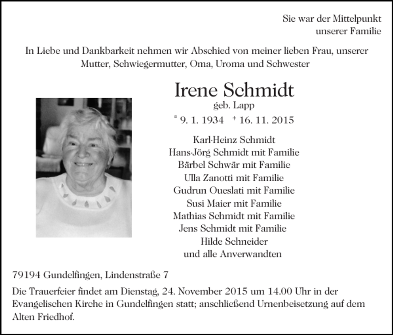<p>Sie war der Mittelpunkt<br />unserer Familie<br />In Liebe und Dankbarkeit nehmen wir Abschied von meiner lieben Frau, unserer<br />Mutter, Schwiegermutter, Oma, Uroma und Schwester</p><p>Irene Schmidt<br />geb. Lapp</p><p>* 9. 1. 1934 † 16. 11. 2015<br />Karl-Heinz Schmidt<br />Hans-Jörg Schmidt mit Familie<br />Bärbel Schwär mit Familie<br />Ulla Zanotti mit Familie<br />Gudrun Oueslati mit Familie<br />Susi Maier mit Familie<br />Mathias Schmidt mit Familie<br />Jens Schmidt mit Familie<br />Hilde Schneider<br />und alle Anverwandten<br />79194 Gundelfingen, Lindenstraße 7<br />Die Trauerfeier findet am Dienstag, 24. November 2015 um 14.00 Uhr in der<br />Evangelischen Kirche in Gundelfingen statt; anschließend Urnenbeisetzung auf dem<br />Alten Friedhof.</p>