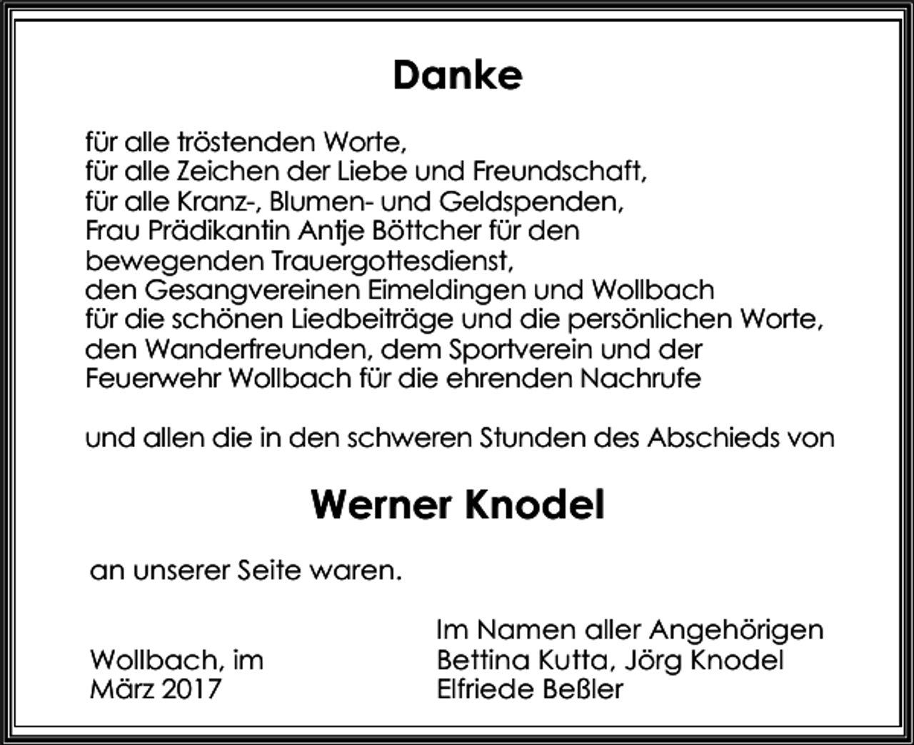 <p>Danke<br />für alle tröstenden Worte,<br />für alle Zeichen der Liebe und Freundschaft,<br />für alle Kranz-, Blumen- und Geldspenden,<br />Frau Prädikantin Antje Böttcher für den<br />bewegenden Trauergottesdienst,<br />den Gesangvereinen Eimeldingen und Wollbach<br />für die schönen Liedbeiträge und die persönlichen Worte,<br />den Wanderfreunden, dem Sportverein und der<br />Feuerwehr Wollbach für die ehrenden Nachrufe<br />und allen die in den schweren Stunden des Abschieds von</p><p>Werner Knodel<br />an unserer Seite waren.<br />Wollbach, im<br />März 2017</p><p>Im Namen aller Angehörigen<br />Bettina Kutta, Jörg Knodel<br />Elfriede Beßler</p>