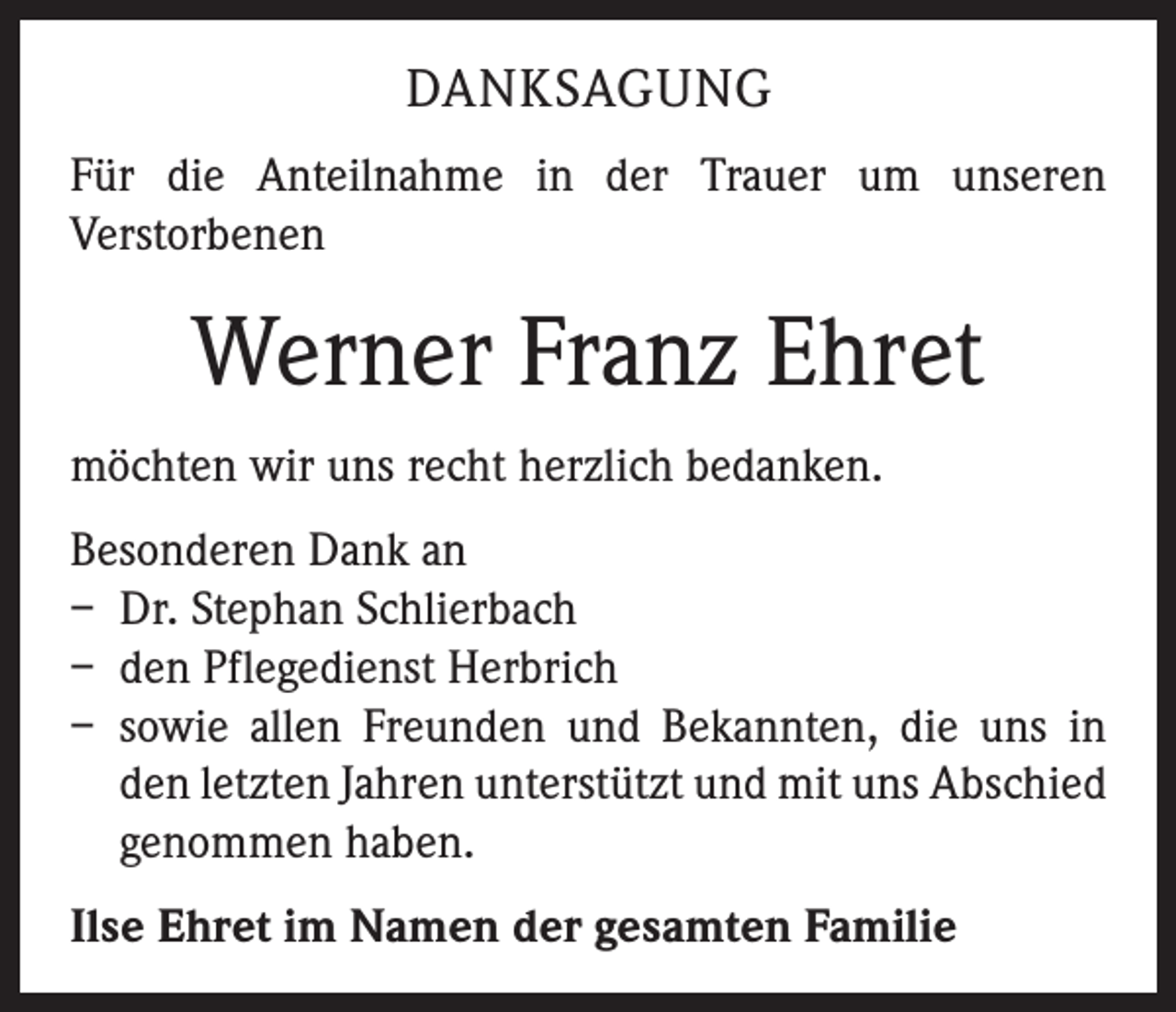 <p>DANKSAGUNG<br />Für die Anteilnahme in der Trauer um unseren<br />­Verstorbenen</p><p>Werner Franz Ehret<br />möchten wir uns recht herzlich bedanken.<br />Besonderen Dank an<br />– Dr. Stephan Schlierbach<br />– den Pflegedienst Herbrich<br />– sowie allen Freunden und Bekannten, die uns in<br />den letzten Jahren unterstützt und mit uns Abschied<br />­genommen haben.<br />Ilse Ehret im Namen der gesamten Familie</p>